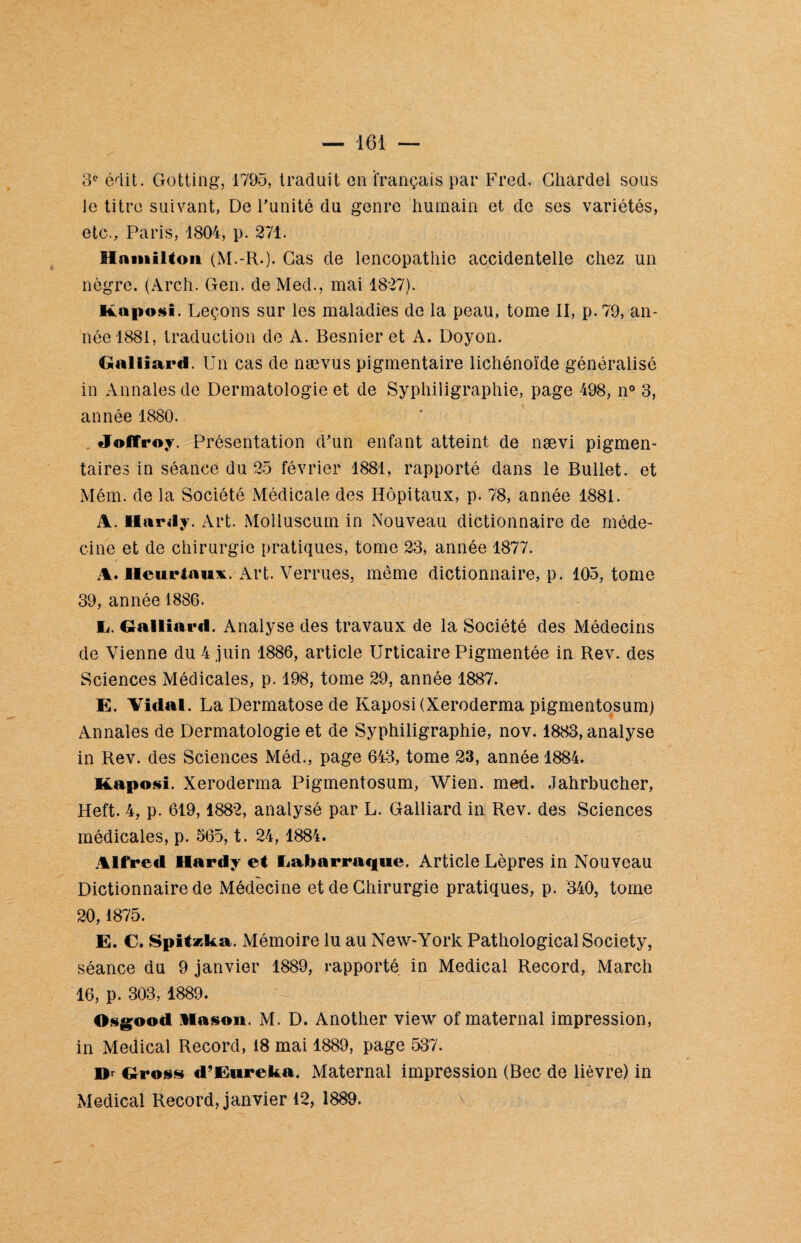 3e édit. Gotting, 1795, traduit en français par Fred. Chàrdel sous le titre suivant, De l'unité du genre humain et de ses variétés, etc., Paris, 1804, p. 271. Hniiiiltoii (M.-R.). Cas de lencopathie accidentelle chez un nègre. (Arch. Gen. de Med., mai 1827). Kaposi. Leçons sur les maladies de la peau, tome II, p. 79, an¬ née 1881, traduction de A. Besnier et A. Doyon. Galliard. Un cas de nævus pigmentaire lichénoïde généralisé in Annales de Dermatologie et de Syphiligraphie, page 498, n° 3, année 1880. . Joffroy. Présentation d'un enfant atteint de nævi pigmen¬ taires in séance du 25 février 1881, rapporté dans le Bullet. et Mém. de la Société Médicale des Hôpitaux, p. 78, année 1881. A. Hardy. Art. Molluscum in Nouveau dictionnaire de méde¬ cine et de chirurgie pratiques, tome 23, année 1877. A. Heuriaux. Art. Verrues, môme dictionnaire, p. 105, tome 39, année 1886. Ii. Galliard. Analyse des travaux de la Société des Médecins de Vienne du 4 juin 1886, article Urticaire Pigmentée in Rev. des Sciences Médicales, p. 198, tome 29, année 1887. E. Vidal. La Dermatose de Kaposi (Xeroderma pigmentosum) Annales de Dermatologie et de Syphiligraphie, nov. 1883, analyse in Rev. des Sciences Méd., page 643, tome 23, année 1884. Kaposi. Xeroderma Pigmentosum, Wien. med. Jahrbucher, Heft. 4, p. 619,1882, analysé par L. Gailiard in Rev. des Sciences médicales, p. 565, t. 24, 1884. Alfred Hardy et Eabarraque. Article Lèpres in Nouveau Dictionnaire de Médecine et de Chirurgie pratiques, p. 340, tome 20,1875. E. C. Spit»ka. Mémoire lu au New-York Pathological Society, séance du 9 janvier 1889, rapporté in Medical Record, Mardi 16, p. 303, 1889. Osgood Ha son. M. D. Another view of maternai impression, in Medical Record, 18 mai 1889, page 537. Or Gross d’Eureka. Maternai impression (Bec de lièvre) in Medical Record, janvier 12, 1889. \