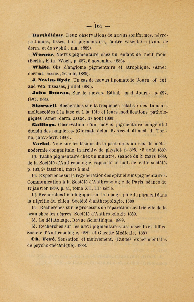 Barthélémy. Deux observations de nævus zôniformes, névro¬ pathiques, lisses, l’un pigmentaire, l’autre vasculaire (Ann. de demi, et de syphil., mai 1882;. Weruer. Nævus pigmentaire chez un enfant de neuf mois. (Berlin, Klin. Woch, p. 687, 6 novembre 1882). WUite. Obs. d’angiome pigmentaire et atrophique. (Amer, dermat. assoc., 26 août 1885). J. Nevius Hyde. Un cas de nævus lipomatode (Journ. of eut. and ven. diseases, juillet 1885). John Dnncan. Sur le nævus. Edimb. med. Journ-, p. 697, févr. 1886. Slierwell. Recherches sur la fréquence relative des tumeurs molluscoïdes à la face et à la tête et leurs modifications patholo¬ giques (Amer. derm. assoc. 27 août 1886). Gallinga. Observation d’un nævus pigmentaire congénital étendu des paupières. (Giornale délia, R. Accad. di med. di Tori- no, janv.-févr. 1887). Variot. Note sur les lésions de la peau dans un cas de méla¬ nodermie congénitale, in archiv. de physiol. p. 325, 15 août 1887. Id- Tache pigmentaire chez un mulâtre, séance du 21 mars 1889, de la Société d'Anthropologie, rapporté in bull, de cette société, p. 163,2e fascicul, mars à mai. Id. Expérience sur la régénération des épithéliums pigmentaires. Communication à la Société d’Anthropologie de Paris, séance du 17 janvier 1889, p. 41, tome XII, IIIe série. Id. Recherches histologiques sur la topographie du pigment dans la nigritie du chien. Société d’anthropologie, 1888. Id. Recherches sur le processus de réparation cicatricielle de la peau chez les nègres. Société d’Anthropologie 1889. Id. Le détatouage, Revue Scientifique, 1889. Id. Recherches sur les nævi pigmentaires circonscrits et diffus. Société d’Anthropologie, 1889, et Gazette Médicale, 1889. Ch. Feré. Sensation et mouvement, (Etudes expérimentales de psycho-mécanique), 1888.