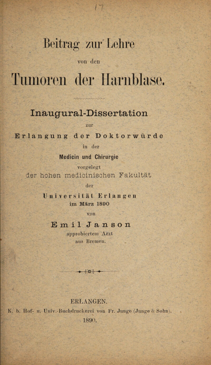 von den Tumoren der Harnblase. Inaugural-Dissertation zur Erlangung der Doktorwürde in der Medicin und Chirurgie vorgelegt der hohen medicinisohen Fakultät der Universität Erlangen im März 1890 v von \ : ' E m i 1 J a n s o n approbiertem Arzt aus Bremen. ERLANGEN. K. b. Hof- u. Univ.-Buchdruckerei von Fr. Junge (Junge & Sohn). 1890. tr-'