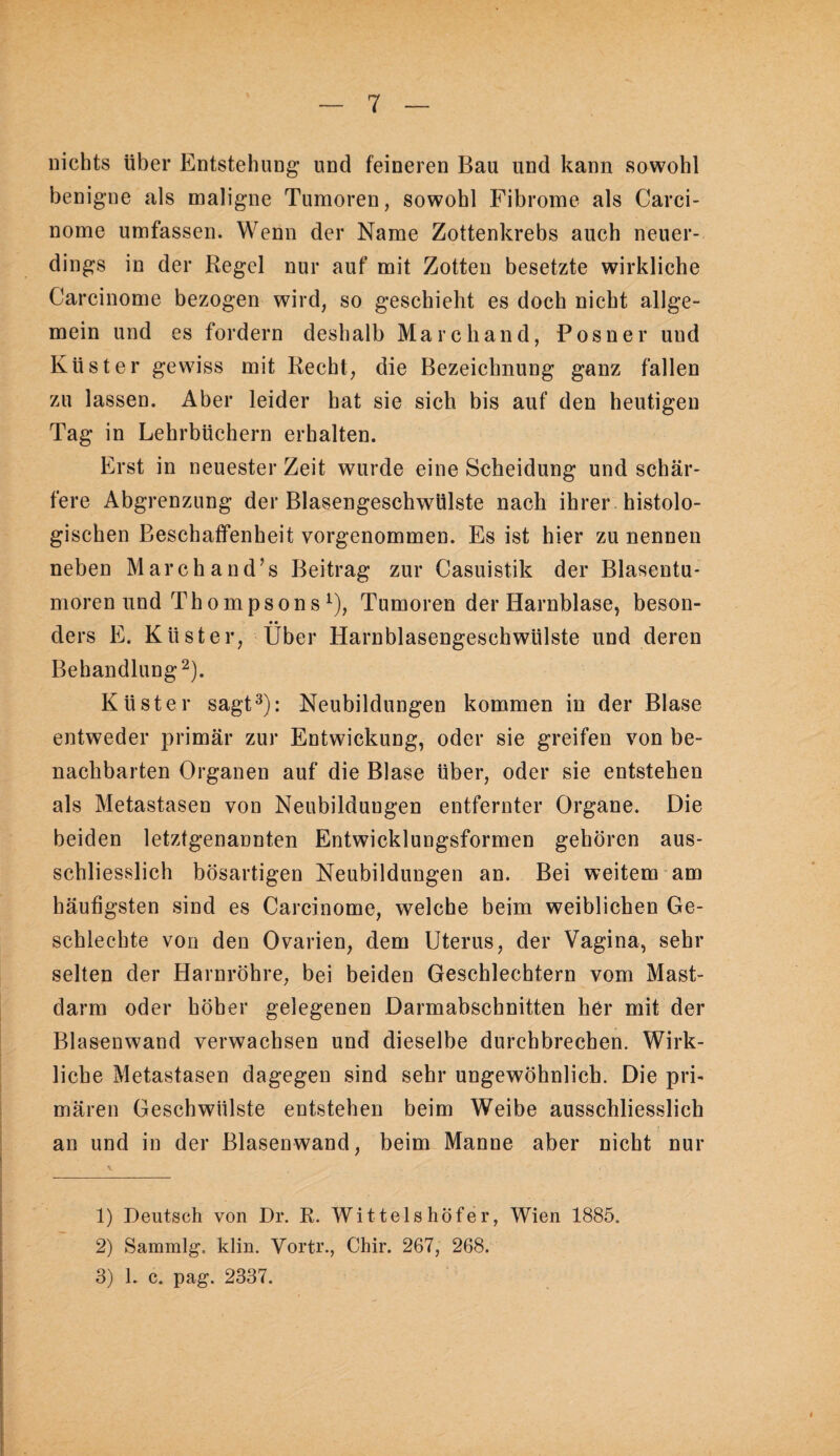 nichts über Entstehung und feineren Bau und kann sowohl benigne als maligne Tumoren, sowohl Fibrome als Carci- nome umfassen. Wenn der Name Zottenkrebs auch neuer¬ dings in der Regel nur auf mit Zotten besetzte wirkliche Carcinome bezogen wird, so geschieht es doch nicht allge¬ mein und es fordern deshalb Marc band, Posner und Küster gewiss mit Recht, die Bezeichnung ganz fallen zu lassen. Aber leider hat sie sich bis auf den heutigen Tag in Lehrbüchern erhalten. Erst in neuester Zeit wurde eine Scheidung und schär¬ fere Abgrenzung der Blasengeschwülste nach ihrer histolo¬ gischen Beschaffenheit vorgenommen. Es ist hier zu nennen neben Marchand’s Beitrag zur Casuistik der Blasentu¬ moren und Thompson s ^), Tumoren der Harnblase, beson¬ ders E. Küster, Über Harnblasengeschwülste und deren Behandlung 2). Küster sagt^): Neubildungen kommen in der Blase entweder primär zur Entwickung, oder sie greifen von be¬ nachbarten Organen auf die Blase über, oder sie entstehen als Metastasen von Neubildungen entfernter Organe. Die beiden letztgenannten Entwicklungsformen gehören aus¬ schliesslich bösartigen Neubildungen an. Bei weitem am häufigsten sind es Carcinome, welche heim weiblichen Ge- schlechte von den Ovarien, dem Uterus, der Vagina, sehr selten der Harnröhre, bei beiden Geschlechtern vom Mast¬ darm oder höher gelegenen Darmabschnitten her mit der Blasenwand verwachsen und dieselbe durchbrechen. Wirk¬ liche Metastasen dagegen sind sehr ungewöhnlich. Die pri¬ mären Geschwülste entstehen beim Weibe ausschliesslich an und in der Blasenwand, beim Manne aber nicht nur 1) Deutsch von Dr. R. Wittelshöfer, Wien 1885. 2) Sammlg. klin. Vortr., Chir. 267, 268.