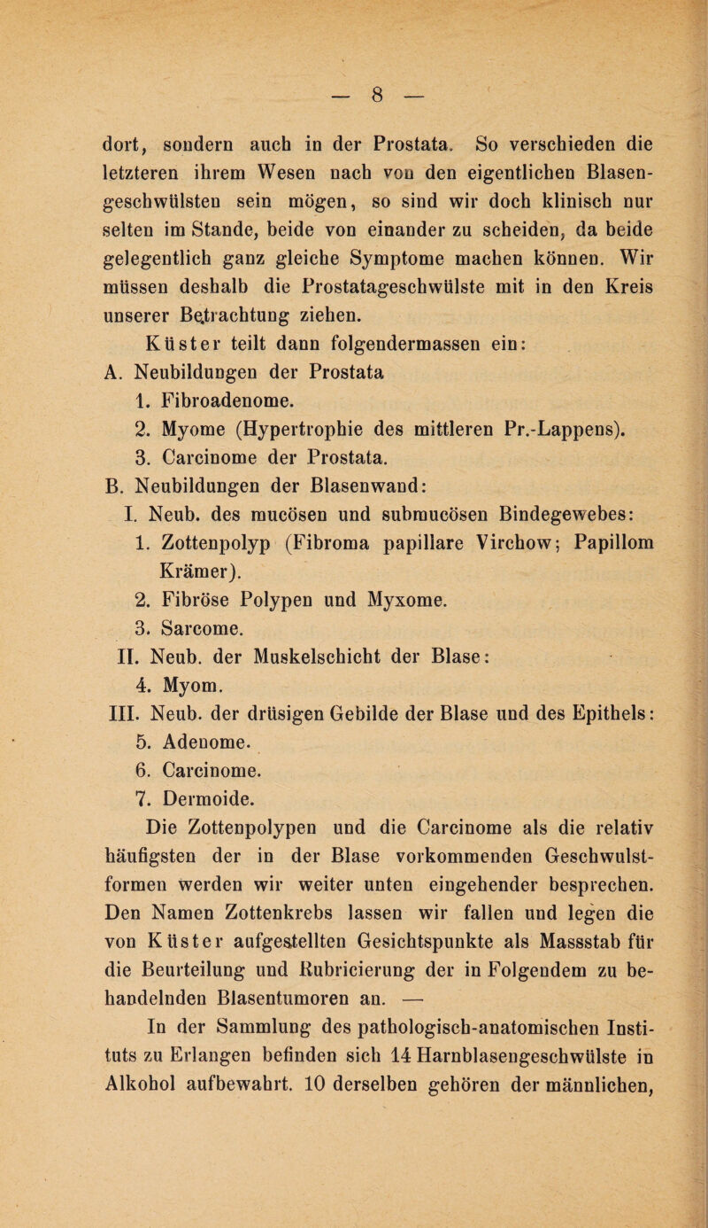 dort, soDdern auch in der Prostata. So verschieden die letzteren ihrem Wesen nach von den eigentlichen Blasen¬ geschwülsten sein mögen, so sind wir doch klinisch nur selten im Stande, beide von einander zu scheiden, da beide gelegentlich ganz gleiche Symptome machen können. Wir müssen deshalb die Frostatageschwülste mit in den Kreis unserer Befrachtung ziehen. Küster teilt dann folgendermassen ein: A. Neubildungen der Prostata 1. Fibroadenome. 2. Myome (Hypertrophie des mittleren Pr.-Lappens). 3. Carcinome der Prostata. B. Neubildungen der Blasenwand: I. Neub. des mucösen und submucösen Bindegewebes: 1. Zottenpolyp (Fibroma papillare Virchow; Papillom Krämer). 2. Fibröse Polypen und Myxome. 3. Sarcome. II. Neub. der Muskelschicht der Blase: 4. Myom. III. Neub. der drüsigen Gebilde der Blase und des Epithels: 5. Adenome. 6. Carcinome. 7. Dermoide. Die Zottenpolypen und die Carcinome als die relativ häufigsten der in der Blase vorkommenden Geschwulst¬ formen werden wir weiter unten eingehender besprechen. Den Namen Zottenkrebs lassen wir fallen und legen die von Küster aufgeatellten Gesichtspunkte als Massstab für die Beurteilung und Kubricierung der in Folgendem zu be¬ handelnden Blasentumoren an. — In der Sammlung des pathologisch-anatomischen Insti¬ tuts zu Erlangen befinden sich 14 Harnblasengeschwülste in Alkohol aufbewahrt. 10 derselben gehören der männlichen.