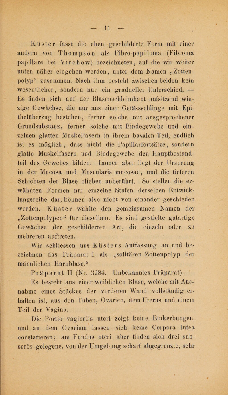Klister fasst die eben geschilderte Form mit einer andern von Thompson als Fibro-papilloma (Fibroma papillare bei Virchow) bezeichneten, auf die wir weiter unten näher eingehen werden, unter dem Namen „Zotten¬ polyp“ zusammen. Nach ihm besteht zwischen beiden kein wesentlicher, sondern nur ein gradueller Unterschied. — Es finden sich auf der ßlasenschleimhaut aufsitzend win¬ zige Gewächse, die nur aus einer Gefässschlinge mit Epi¬ thelüberzug bestehen, ferner solche mit ausgesprochener Grundsubstanz, ferner solche mit Bindegewebe und ein¬ zelnen glatten Muskelfasern in ihrem basalen Teil, endlich ist es möglich , dass nicht die Papillarfortsätze, sondern glatte Muskelfasern und Bindegewebe den Hauptbestand¬ teil des Gewebes bilden. Immer aber liegt der Ursprung in der Mucosa und Muscularis mucosae, und die tieferen Schichten der Blase blieben unberührt. So stellen die er¬ wähnten Formen nur einzelne Stufen derselben Entwick¬ lungsreihe dar, können also nicht von einander geschieden werden. Küster wählte den gemeinsamen Namen der „Zottenpolypen“ für dieselben. Es sind gestielte gutartige Gewächse der geschilderten Art, die einzeln oder zu mehreren auftreten. Wir schliessen uns Küsters Auffassung an und be¬ zeichnen das Präparat I als „solitären Zottenpolyp der männlichen Harnblase.“ Präparat II (Nr. 3284. Unbekanntes Präparat). Es besteht aus einer weiblichen Blase, welche mit Aus¬ nahme eines Stückes der vorderen Wand vollständig er¬ halten ist, aus den Tuben, Ovarien, dem Uterus und einem Teil der Vagina. Die Portio vaginalis uteri zeigt keine Einkerbungen, und an dem Ovarium lassen sich keine Corpora lutea constatieren; am Fundus uteri aber finden sich drei sub¬ serös gelegene, von der Umgebung scharf abgegrenzte, sehr