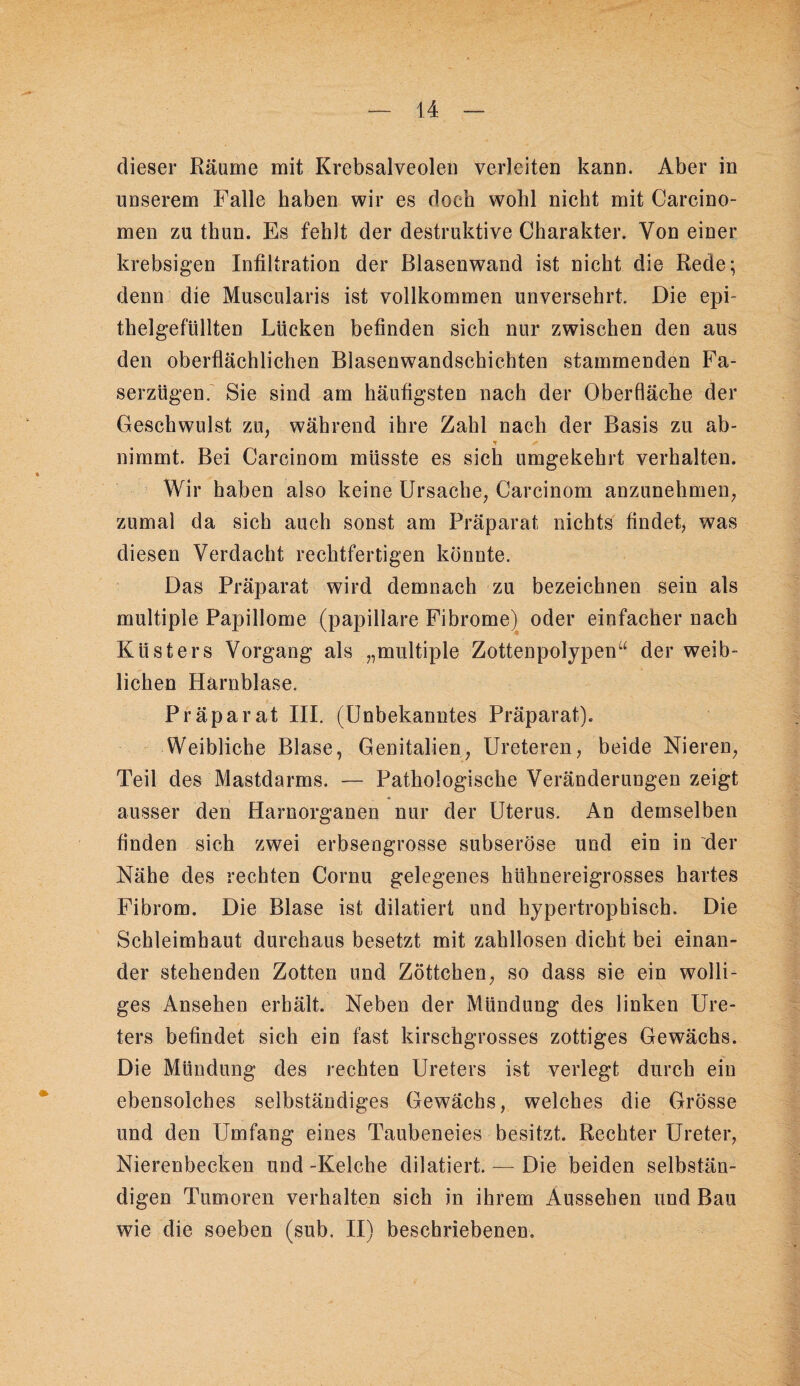 dieser Räume mit Krebsalveoleii verleiten kann. Aber in unserem Falle haben wir es doch wohl nicht mit Carcino- men zu thun. Es fehlt der destruktive Charakter. Von einer krebsigen Infiltration der ßlasenwand ist nicht die Rede; denn die Muscularis ist vollkommen unversehrt. Die epi¬ thelgefüllten Lücken befinden sich nur zwischen den aus den oberflächlichen Blasenwandschichten stammenden Fa¬ serzügen. Sie sind am häufigsten nach der Oberfläche der Geschwulst zu, während ihre Zahl nach der Basis zu ab¬ nimmt. Bei Carcinom müsste es sich umgekehrt verhalten. - Wir haben also keine Ursache, Carcinom anzunehmen, zumal da sich auch sonst am Präparat nichts findet, was diesen Verdacht rechtfertigen könnte. Das Präparat wird demnach zu bezeichnen sein als multiple Papillome (papillare Fibrome)^ oder einfacher nach Küsters Vorgang als „multiple Zottenpolypen“ der weib¬ lichen Harnblase. Präparat III. (Unbekanntes Präparat). Weibliche Blase, Genitalien, Ureteren, beide Nieren, Teil des Mastdarms. — Pathologische Veränderungen zeigt ausser den Harnorganen nur der Uterus. An demselben finden sich zwei erbsengrosse subseröse und ein in der Nähe des rechten Cornu gelegenes hühnereigrosses hartes Fibrom. Die Blase ist diktiert und hypertrophisch. Die Schleimhaut durchaus besetzt mit zahllosen dicht bei einan¬ der stehenden Zotten und Zöttchen, so dass sie ein wolli¬ ges Ansehen erhält. Neben der Mündung des linken Ure¬ ters befindet sich ein fast kirschgrosses zottiges Gewächs. Die Mündung des rechten Ureters ist verlegt durch ein ebensolches selbständiges Gewächs, welches die Grösse und den Umfang eines Taubeneies besitzt. Rechter Ureter, Nierenbecken und -Kelche diktiert. — Die beiden selbstän¬ digen Tumoren verhalten sich in ihrem Aussehen und Bau wie die soeben (sub. II) beschriebenen.