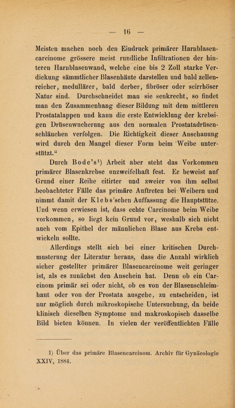 — IB - Meisten machen noch den Eindruck primärer Harnblasen- carcinome grössere meist rundliche Infiltrationen der hin¬ teren Harnblasenwand, welche eine bis 2 Zoll starke Ver¬ dickung sämmtlicher ßlasenhäute darstellen und bald zellen¬ reicher, medullärer, bald derber, fibröser oder scirrhöser Natur sind. Durchschneidet man sie senkrecht, so findet man den Zusammenhang dieser Bildung mit dem mittleren Prostatalappen und kann die erste Entwicklung der krebsi- gen Drüsenwucherung aus den normalen Prostatadrüsen¬ schläuchen verfolgen. Die Richtigkeit dieser Anschauung wird durch den Mangel dieser Form beim 'Weibe unter¬ stützt.“ Durch Bode’s^) Arbeit aber steht das Vorkommen primärer Blasenkrebse unzweifelhaft fest. Er beweist auf Grund einer Reihe citirter und zweier von ihm selbst beobachteter Fälle das primäre Auftreten bei Weibern und nimmt damit der Klebs’schen Auffassung die Hauptstütze. Und wenn erwiesen ist, dass echte Carcinome beim Weibe Vorkommen, so liegt kein Grund vor, weshalb sich nicht auch vom Epithel der männlichen Blase aus Krebs ent¬ wickeln sollte. Allerdings stellt sich bei einer kritischen Durch¬ musterung der Literatur heraus, dass die Anzahl wirklich sicher gestellter primärer Blasencarcinome weit geringer ist, als es zunächst den Anschein hat. Denn ob ein Car- cinom primär sei oder nicht, ob es von der Blasenschleim¬ haut oder von der Prostata ausgehe, zu entscheiden, ist nur möglich durch mikroskopische Untersuchung, da beide klinisch dieselben Symptome und makroskopisch dasselbe Bild bieten können. In vielen der veröffentlichten Fälle 1) Über das primäre Blasencarcinom. Archiv für Gynäcologie XXIV, 1884.