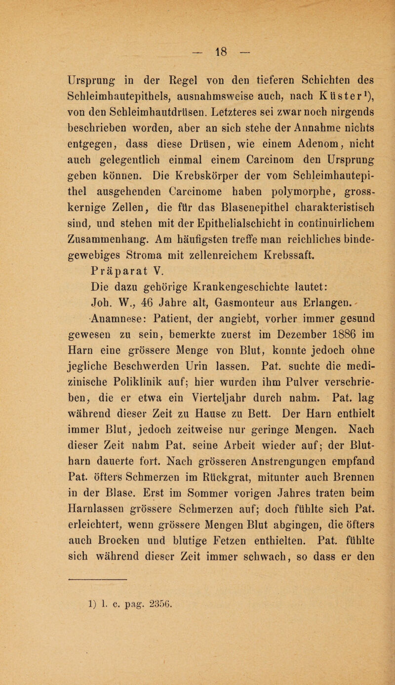 Ursprung in der Regel von den tieferen Schichten des Schleimhautepithels, ausnahmsweise auch, nach Küster*), von den Schleimhautdrüsen. Letzteres sei zwar noch nirgends beschrieben worden, aber an sich stehe der Annahme nichts entgegen, dass diese Drüsen, wie einem Adenom, nicht auch gelegentlich einmal einem Carcinom den Ursprung geben können. Die Krebskörper der vom Schleimhautepi¬ thel ausgehenden Carcinome haben polymorphe, gross¬ kernige Zellen, die für das Blasenepithel charakteristisch sind, und stehen mit der Epithelialschicht in continuirlichem Zusammenhang. Am häufigsten treffe man reichliches binde¬ gewebiges Stroma mit zellenreichem Krebssaft. Präparat V. Die dazu gehörige Krankengeschichte lautet: Joh. W., 46 Jahre alt, Gasmonteur aus Erlangen. Anamnese: Patient, der angiebt, vorher immer gesund gewesen zu sein, bemerkte zuerst im Dezember 1886 im Harn eine grössere Menge von Blut, konnte jedoch ohne jegliche Beschwerden Urin lassen. Pat. suchte die medi¬ zinische Poliklinik auf; hier wurden ihm Pulver verschrie¬ ben, die er etwa ein Vierteljahr durch nahm. Pat. lag während dieser Zeit zu Hause zu Bett. Der Harn enthielt immer Blut, jedoch zeitweise nur geringe Mengen. Nach dieser Zeit nahm Pat. seine Arbeit wieder auf; der Blut¬ harn dauerte fort. Nach grösseren Anstrengungen empfand Pat. öfters Schmerzen im Rückgrat, mitunter auch Brennen in der Blase. Erst im Sommer vorigen Jahres traten beim Harnlassen grössere Sehmerzen auf; doch fühlte sich Pat. erleichtert, wenn grössere Mengen Blut abgingen, die öfters auch Brocken und blutige Fetzen enthielten. Pat. fühlte sich während dieser Zeit immer schwach, so dass er den 1) 1. c. pag. 2356.
