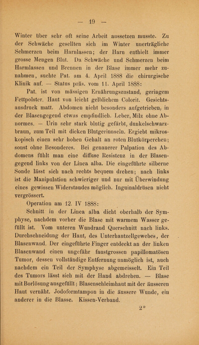 Winter über sehr oft seine Arbeit aussetzen musste. Zu der Schwäche gesellten sich im Winter unerträgliche Schmerzen beim Harnlassen; der Harn enthielt immer grosse Mengen ßlut. Da Schwäche und Schmerzen beim Harmlassen und Brennen in der Blase immer mehr Zu¬ nahmen, suchte Pat. am 4. April 1888 die chirurgische Klinik auf. — Status präs. vom 11. April 1888: Pat. ist von mässigen Ernährungszustand; geringem Fettpolster. Haut von leicht gelblichem Colorit. Gesichts¬ ausdruck matt. Abdomen nicht besonders aufgetrieben; in der Blasengegend etwas empfindlich. Leber, Milz ohne Ab¬ normes. — Urin sehr stark blutig gefärbt, dunkelschwarz- brauu; zum Teil mit dicken Blutgerinnseln. Ergiebt mikros¬ kopisch einen sehr hohen Gehalt an roten Blutkörperchen; sonst ohne Besonderes. Bei genauerer Palpation des Ab¬ domens fühlt man eine diffuse Resistenz in der Blasen¬ gegend links von der Linea alba. Die eingeführte silberne Sonde lässt sich nach rechts bequem drehen; nach links ist die Manipulation schwieriger und nur mit Überwindung eines gewissen Widerstandes möglich. Inguinaldrüsen nicht vergrössert. Operation am 12. IV 1888: Schnitt in der Linea alba dicht oberhalb der Sym¬ physe, nachdem vorher die Blase mit warmem Wasser ge¬ füllt ist. Vom unteren Wundrand Querschnitt nach links. Durchschneidung der Haut, des Unterhautzellgewebes, der Blasenwand. Der eingeführte Finger entdeckt an der linken Blasenwand einen ungefähr faustgrossen papillomatösen Tumor, dessen vollständige Entfernung unmöglich ist, auch nachdem ein Teil der Symphyse abgemeisselt. Ein Teil des Tumors lässt sich mit der Hand abdrehen. — Blase mit Borlösung ausgefüllt; Blasenschleimhaut mit der äusseren Haut vernäht. Jodoformtampon in die äussere Wunde, ein anderer in die Blasse. Kissen-Verband. 2^*