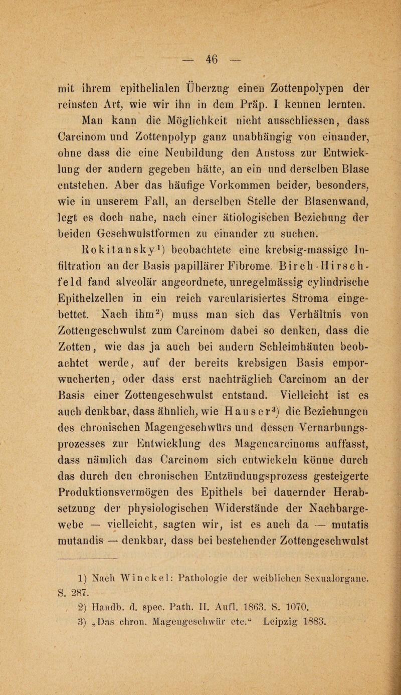 •« _ mit ihrem epithelialen Überzug einen Zottenpolypen der reinsten Art^ wie wir ihn in dem Präp. I kennen lernten. Man kann die Möglichkeit nicht ausschliessen, dass Carcinom und Zottenpolyp ganz unabhängig von einander, ohne dass die eine Neubildung den Anstoss zur Entwick¬ lung der andern gegeben hätte, an ein und derselben Blase entstehen. Aber das häufige Vorkommen beider, besonders, wie in unserem Fall, an derselben Stelle der Blasenwand, legt es doch nahe, nach einer ätiologischen Beziehung der beiden Geschwulstformen zu einander zu suchen. Rokitansky^) beobachtete eine krebsig-massige In¬ filtration an der Basis papillärer Fibrome. Birch-Hirsch- feld fand alveolär angeordnete, unregelmässig cylindrische Epithelzellen in ein reich varcularisiertes Stroma einge¬ bettet. Nach ihm^) muss man sich das Verhältnis von Zottengeschwulst zum Carcinom dabei so denken, dass die Zotten, wie das ja auch bei andern Schleimhäuten beob¬ achtet werde, auf der bereits krebsigen Basis empor¬ wucherten, oder dass erst nachträglich Carcinom an der Basis einer Zottengeschwulst entstand. Vielleicht ist es auch denkbar, dass ähnlich, wie Hauser^) die Beziehungen des chronischen Magengeschwürs und dessen Vernarbungs¬ prozesses zur Entwicklung des Magencarcinoms auffasst, dass nämlich das Carcinom sich entwickeln könne durch das durch den chronischen Entzündungsprozess gesteigerte Produktionsvermögen des Epithels bei dauernder Herab¬ setzung der physiologischen Widerstände der Nachbarge¬ webe — vielleicht, sagten wir, ist es auch da — mutatis mutandis — denkbar, dass bei bestehender Zottengeschwulst 1) Nach Win ekel: Pathologie der weiblicheji Sexnalorgane. S. 287. 2) Handb. d. spec. Path. II. Aiifl. 1863. S. 1070. 3) „Das chron. Magengeschwür etc.“ Leipzig 1883.