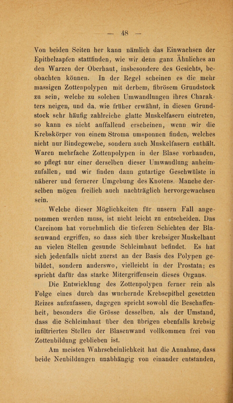 Von beiden Seiten her kann nämlich das Einwachsen der • • Epithelzapfen statttinden^ wie wir denn ganz Ähnliches an den Warzen der Oberhaut, insbesondere des Gesichts, be¬ obachten können. In der Regel scheinen es die mehr massigen Zottenpolypen mit derbem, fibrösem Grundstock zu sein, welche zu solchen Umwandlungen ihres Charak¬ ters neigen, und da, wie früher erwähnt, in diesen Grund¬ stock sehr häufig zahlreiche glatte Muskelfasern eintreten, so kann es nicht auffallend erscheinen, wenn wir die Krebskörper von einem Stroma umsponnen finden, welches nicht nur Bindegewebe, sondern auch Muskelfasern enthält. Waren mehrfache Zottenpolypen in der Blase vorhanden, so pflegt nur einer derselben dieser Umwandlung anheim¬ zufallen, und wir finden dann gutartige Geschwülste in näherer und fernerer Umgebung des Knotens. Manche der¬ selben mögen freilich auch nachträglich hervorgewachsen sein. Welche dieser Möglichkeiten für unsern Fall ange¬ nommen werden muss, ist nicht leicht zu entscheiden. Das Carcinom hat vornehmlich die tieferen Schichten der Bla¬ senwand ergriffen, so dass sich über krebsiger Muskelhaut an vielen Stellen gesunde Schleimhaut befindet. Es hat sich jedenfalls nicht zuerst an der Basis des Polypen ge¬ bildet, sondern anderswo, vielleicht in der Prostata; es spricht dafür das starke Mitergriffensein dieses Organs. Die Entwicklung des Zottenpolypen ferner rein als Folge eines durch das wuchernde Krebsepithel gesetzten Reizes aufzufassen, dagegen spricht sowohl die Beschaffen¬ heit, besonders die Grösse desselben, als der Umstand, dass die Schleimhaut über den übrigen ebenfalls krebsig infiltrierten Stellen der Blasenwand vollkommen frei von Zottenbildung geblieben ist. Am meisten Wahrscheinlichkeit hat die Annahme, dass beide Neubildungen unabhängig von einander entstanden.