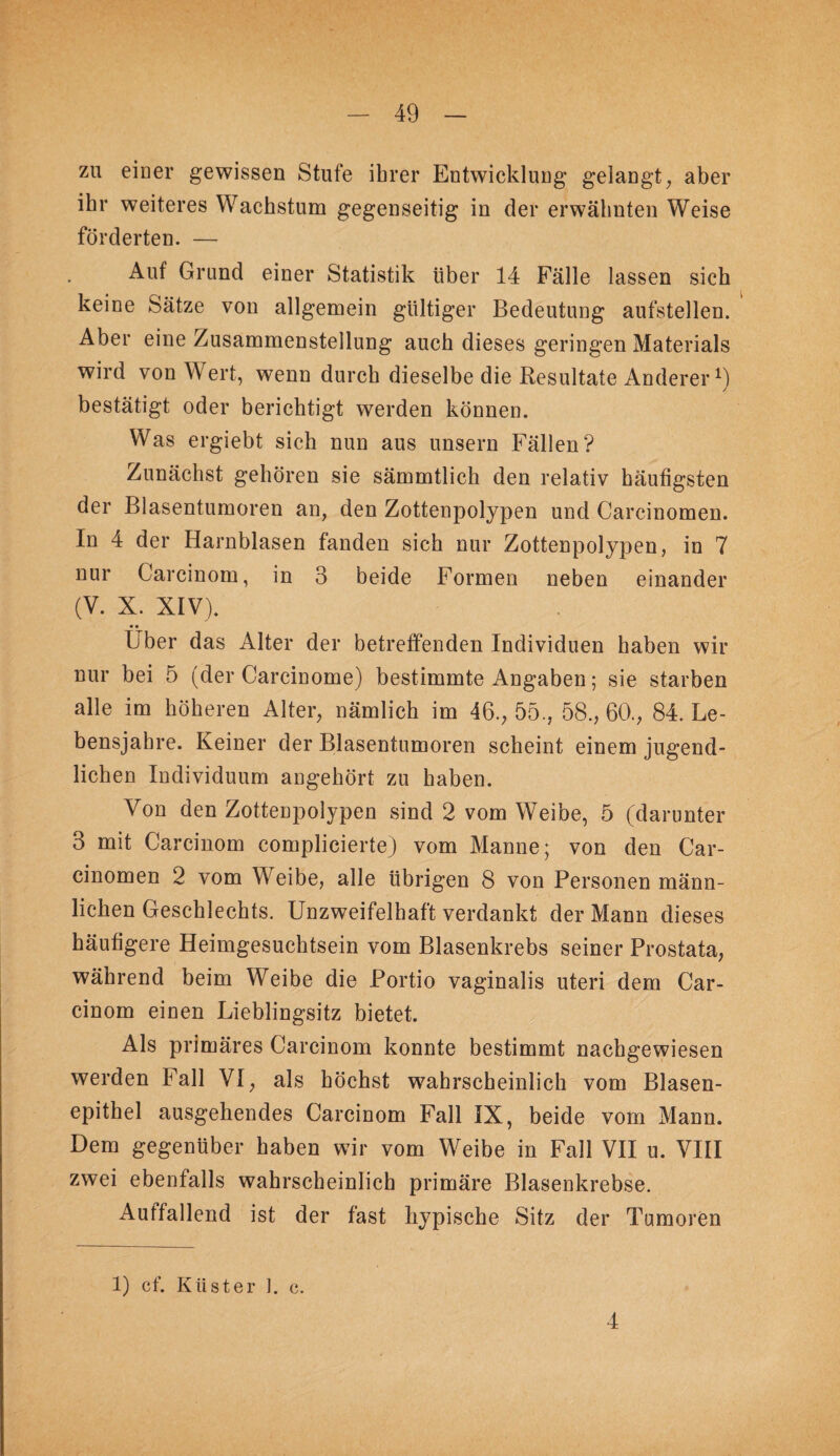 zu einer gewissen Stufe ihrer Entwicklung gelangt^ aber ihr weiteres Wachstum gegenseitig in der erwähnten Weise förderten. — Auf Grund einer Statistik über 14 Fälle lassen sich keine Sätze von allgemein gültiger Bedeutung aufstellen. Aber eine Zusammenstellung auch dieses geringen Materials wird von Wert, wenn durch dieselbe die Resultate Anderer^) bestätigt oder berichtigt werden können. Was ergiebt sich nun aus unsern Fällen? Zunächst gehören sie sämmtlich den relativ häufigsten der Blasentumoren an, den Zottenpolypen und Carcinomen. In 4 der Harnblasen fanden sich nur Zottenpolypen, in 7 nur Carcinom, in 3 beide Formen neben einander (V. X. XIV). • • Uber das Alter der betreffenden Individuen haben wir nur bei 5 (der Carcinome) bestimmte Angaben; sie starben alle im höheren Alter, nämlich im 46., 55., 58., 60., 84. Le¬ bensjahre. Keiner der Blasentumoren scheint einem jugend¬ lichen Individuum angehört zu haben. Von den Zottenpolypen sind 2 vom Weibe, 5 (darunter 3 mit Carcinom complicierte) vom Manne; von den Car¬ cinomen 2 vom Weibe, alle übrigen 8 von Personen männ¬ lichen Geschlechts. Unzweifelhaft verdankt der Mann dieses häufigere Heimgesuchtsein vom Blasenkrebs seiner Prostata, während beim Weibe die Portio vaginalis uteri dem Car¬ cinom einen Lieblingsitz bietet. Als primäres Carcinom konnte bestimmt nachgewiesen werden Fall VI, als höchst wahrscheinlich vom Blasen¬ epithel ausgehendes Carcinom Fall IX, beide vom Mann. Dem gegenüber haben w ir vom Weibe in Fall VII u. VIII zwei ebenfalls wahrscheinlich primäre Blasenkrebse. Auffallend ist der fast hypische Sitz der Tumoren 1) cf. Küster 1. c. 4
