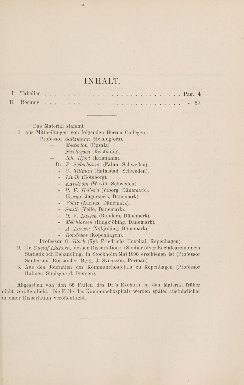 INHALT. I. Tabellen. Pa«-. 4 II. R esume . - 57 Das Material stammt 1. ans Mittheilungen von folgenden Herren Collegen: Professor Saitsmann (Helsingfors). Mesterton (Upsala). Nicolaysen (Kristiania). — Joh. Hjort (Kristiania). Dr. P. Söderbaum, (Falun, Schweden). - G. Tillman (Halmstad, Schweden). - Lindh (Göteborg). - Kar ström (Wexiö, Schweden). - P. V. Helberg (Viborg, Dänemark). Ussing (Jägerspris, Dänemark). Vökts (Aarhus, Dänemark). - Smith (Veile, Dänemark). - 0. V. Lassen (Ränders, Dänemark). - Melchiorsen (Ringkjöbing, Dänemark). - A. Larsen (Nykjöbing, Dänemark). - Bondesen (Kopenhagen). Professor 0. Bloch (Kgl. Friedrichs Hospital, Kopenhagen). 2. Dr. Gustaf Ekehorn, dessen Dissertation: »Studier öfver Rectalcarcinomets Statistik och Behandling« in Stockholm Mai 1890 erschienen ist (Professor Santesson, Rossander, Berg, J. Svensson, Perman). 3. Aus den Journalen des Kommunehospitals zu Kopenhagen (Professor Holmer, Studsgaard, Iversen). Abgesehen von den 68 Fällen des Dr.’s Ekehorn ist das Material früher nicht veröffentlicht. Die Fälle des Kommunehospitals werden später ausführlicher in einer Dissertation veröffentlicht.