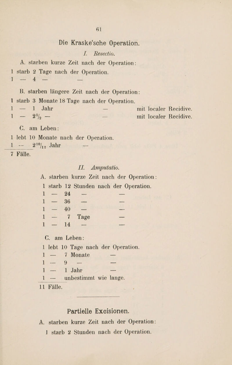 Die Kraske’sehe Operation. I. Resectio. A. starben kurze Zeit nach der Operation: 1 starb 2 Tage nach der Operation. 1 — 4 — — B. starben längere Zeit nach der Operation: 1 starb 3 Monate 18 Tage nach der Operation. 1 — 1 Jahr — mit localer Recidive. 1 — 2 V2 — — mit localer Recidive. C. am Leben: 1 lebt 10 Monate nach der Operation. 1 — 210/12 Jahr — 7 Fälle. II. Amputaüo. A. starben kurze Zeit nach der Operation: 1 starb 12 Stunden nach der Operation. 1 — 24 — — 1 — 36 — — 1 — 40 — 1 — 7 Tage — 1 — 14 - — C. am Leben: 1 lebt 10 Tage nach der Operation. 1 — 7 Monate — 1 — 9 — — 1 — 1 Jahr — 1 — unbestimmt wie lange. 11 Fälle. Partielle Exeisionen. A. starben kurze Zeit nach der Operation: 1 starb 2 Stunden nach der Operation.