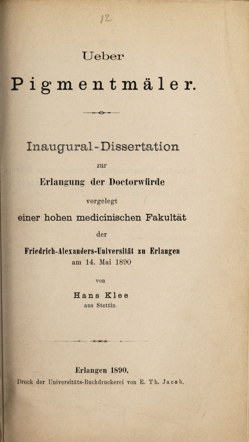 TJebei* Pigmentmäler. Jmangtirai - Dissertation zur Erlangung tler Doctorwftrde yorgelegt einer hohen medicinischen Fakultät der Friedrich-Alexanders-IJniversüät zu Erlangen am 14. Mai 1890 von Hans Klee aus Stettin. Erlangen 1890. Druck der Universitäts-Buchdruckerei von E. Th. Jacob,