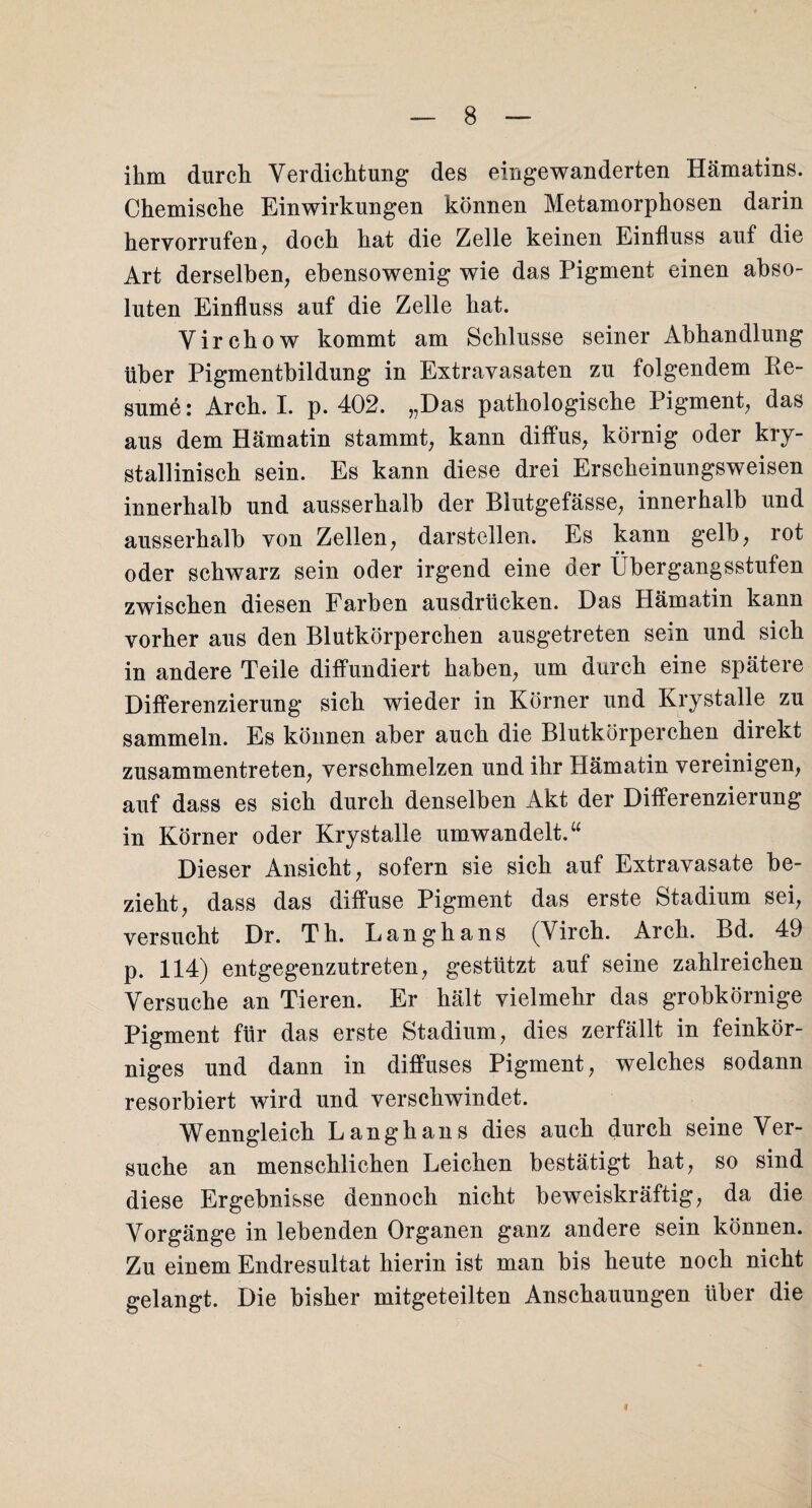 ihm durch Verdichtung des eingewanderten Hämatins. Chemische Einwirkungen können Metamorphosen darin hervorrufen, doch hat die Zelle keinen Einfluss auf die Art derselben, ebensowenig wie das Pigment einen abso¬ luten Einfluss auf die Zelle hat. Virchow kommt am Schlüsse seiner Abhandlung über Pigmentbildung in Extravasaten zu folgendem Re- sume: Arch. I. p. 402. „Das pathologische Pigment, das aus dem Hämatin stammt, kann diffus, körnig oder kry- stallinisch sein. Es kann diese drei Erscheinungsweisen innerhalb und ausserhalb der Blutgefässe, innerhalb und ausserhalb von Zellen, darstellen. Es kann gelb, rot oder schwarz sein oder irgend eine der Übergangsstufen zwischen diesen Farben ausdrücken. Das Hämatin kann vorher aus den Blutkörperchen ausgetreten sein und sich in andere Teile diffundiert haben, um durch eine spätere Differenzierung sich wieder in Körner und Krystalle zu sammeln. Es können aber auch die Blutkörperchen direkt zusammentreten, verschmelzen und ihr Hämatin vereinigen, auf dass es sich durch denselben Akt der Differenzierung in Körner oder Krystalle umwandelt.“ Dieser Ansicht, sofern sie sich auf Extravasate be¬ zieht, dass das diffuse Pigment das erste Stadium sei, versucht Dr. Th. Langhans (Virch. Arch. Bd. 49 p. 114) entgegenzutreten, gestützt auf seine zahlreichen Versuche an Tieren. Er hält vielmehr das grobkörnige Pigment für das erste Stadium, dies zerfällt in feinkör¬ niges und dann in diffuses Pigment, welches sodann resorbiert wird und verschwindet. Wenngleich Langhans dies auch durch seine Ver¬ suche an menschlichen Leichen bestätigt hat, so sind diese Ergebnisse dennoch nicht beweiskräftig, da die Vorgänge in lebenden Organen ganz andere sein können. Zu einem Endresultat hierin ist man bis heute noch nicht gelangt. Die bisher mitgeteilten Anschauungen über die I