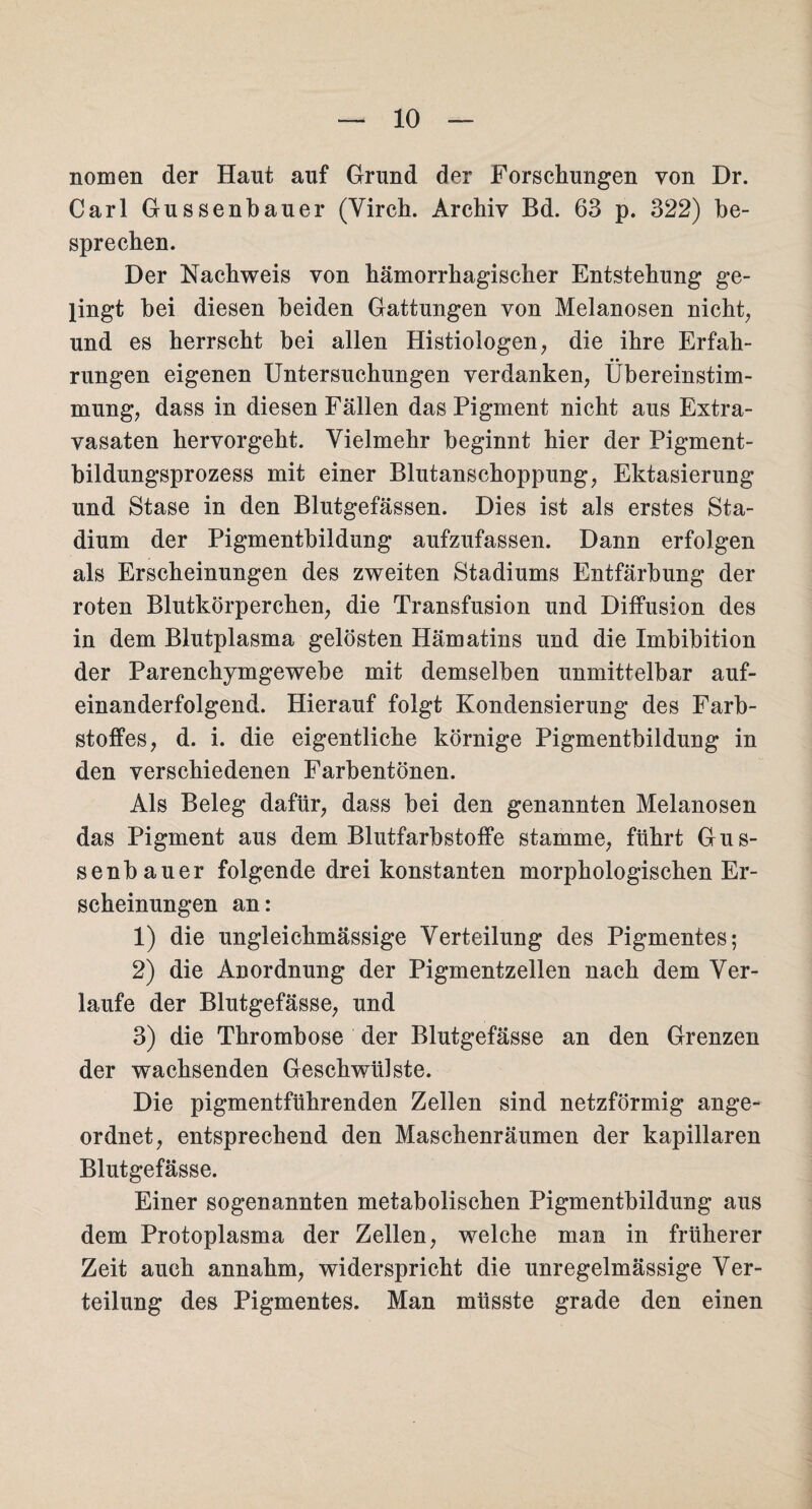 nomen der Haut auf Grund der Forschungen von Dr. Carl Gussenbauer (Virch. Archiv Bd. 63 p. 322) be¬ sprechen. Der Nachweis von hämorrhagischer Entstehung ge¬ lingt bei diesen beiden Gattungen von Melanosen nicht, und es herrscht bei allen Histiologen, die ihre Erfah¬ rungen eigenen Untersuchungen verdanken, Übereinstim¬ mung, dass in diesen Fällen dasPigment nicht aus Extra¬ vasaten hervorgeht. Vielmehr beginnt hier der Pigment¬ bildungsprozess mit einer Blutanschoppung, Ektasierung und Stase in den Blutgefässen. Dies ist als erstes Sta¬ dium der Pigmentbildung aufzufassen. Dann erfolgen als Erscheinungen des zweiten Stadiums Entfärbung der roten Blutkörperchen, die Transfusion und Diffusion des in dem Blutplasma gelösten Hämatins und die Imbibition der Parenchymgewebe mit demselben unmittelbar auf¬ einanderfolgend. Hierauf folgt Kondensierung des Farb¬ stoffes, d. i. die eigentliche körnige Pigmentbildung in den verschiedenen Farbentönen. Als Beleg dafür, dass bei den genannten Melanosen das Pigment aus dem Blutfarbstoffe stamme, führt Gus¬ senbauer folgende drei konstanten morphologischen Er¬ scheinungen an: 1) die ungleichmässige Verteilung des Pigmentes; 2) die Anordnung der Pigmentzellen nach dem Ver¬ laufe der Blutgefässe, und 3) die Thrombose der Blutgefässe an den Grenzen der wachsenden Geschwülste. Die pigmentführenden Zellen sind netzförmig ange¬ ordnet, entsprechend den Maschenräumen der kapillaren Blutgefässe. Einer sogenannten metabolischen Pigmentbildung aus dem Protoplasma der Zellen, welche man in früherer Zeit auch annahm, widerspricht die unregelmässige Ver¬ teilung des Pigmentes. Man müsste grade den einen