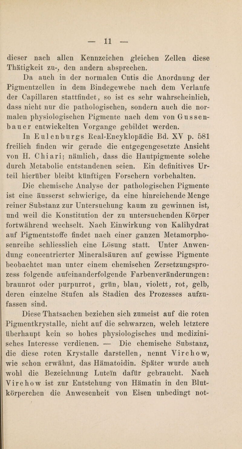 dieser nach allen Kennzeichen gleichen Zellen diese Thätigkeit zu-, den andern absprechen. Da auch in der normalen Cutis die Anordnung der Pigmentzellen in dem Bindegewebe nach dem Verlaufe der Capillaren stattfindet, so ist es sehr wahrscheinlich, dass nicht nur die pathologischen, sondern auch die nor¬ malen physiologischen Pigmente nach dem von Gussen- bauer entwickelten Vorgänge gebildet werden. In Eulenburgs Real-Encyklopädie Bd. XV p. 581 freilich finden wir gerade die entgegengesetzte Ansicht von H. Chiari; nämlich, dass die Hautpigmente solche durch Metabolie entstandenen seien. Ein definitives Ur¬ teil hierüber bleibt künftigen Forschern Vorbehalten. Die chemische Analyse der pathologischen Pigmente ist eine äusserst schwierige, da eine hinreichende Menge reiner Substanz zur Untersuchung kaum zu gewinnen ist, und weil die Konstitution der zu untersuchenden Körper fortwährend wechselt. Nach Einwirkung von Kalihydrat auf Pigmentstoffe findet nach einer ganzen Metamorpho¬ senreihe schliesslich eine Lösung statt. Unter Anwen¬ dung concentrierter Mineralsäuren auf gewisse Pigmente beobachtet man unter einem chemischen Zersetzungspro¬ zess folgende aufeinanderfolgende Farbenveränderungen: braunrot oder purpurrot, grün, blau, violett, rot, gelb, deren einzelne Stufen als Stadien des Prozesses aufzu¬ fassen sind. Diese Thatsachen beziehen sich zumeist auf die roten Pigmentkrystalle, nicht auf die schwarzen, welch letztere überhaupt kein so hohes physiologisches und medizini¬ sches Interesse verdienen. — Die chemische Substanz, die diese roten Krystalle darstellen, nennt Virchow, wie schon erwähnt, das Hämatoidin. Später wurde auch wohl die Bezeichnung Lutem dafür gebraucht. Nach Virchow ist zur Entstehung von Hämatin in den Blut¬ körperchen die Anwesenheit von Eisen unbedingt not- r