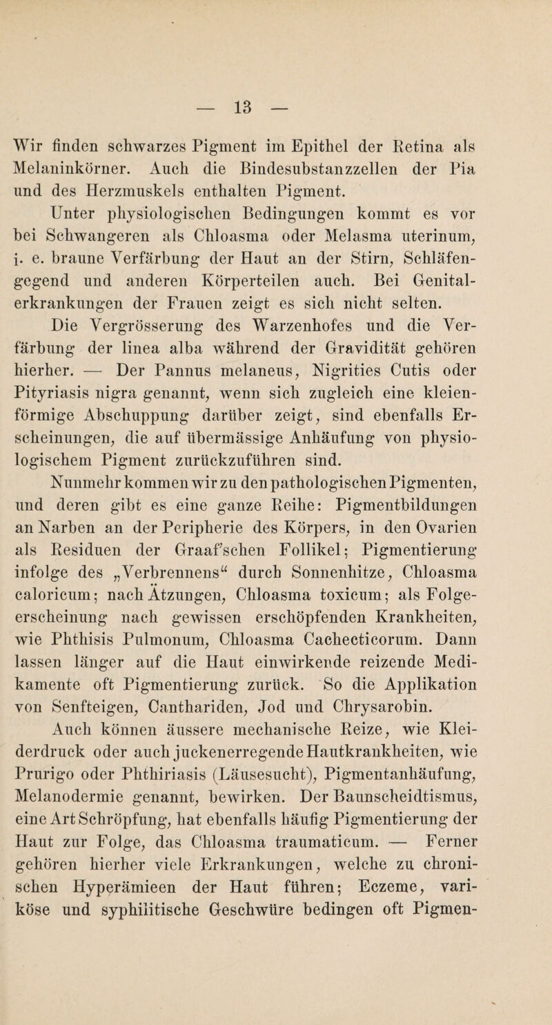 Wir finden schwarzes Pigment im Epithel der Retina als Melaninkörner. Auch die Bindesubstanzzellen der Pia und des Herzmuskels enthalten Pigment. Unter physiologischen Bedingungen kommt es vor bei Schwangeren als Chloasma oder Melasma uterinum, i. e. braune Verfärbung der Haut an der Stirn, Schläfen¬ gegend und anderen Körperteilen auch. Bei Genital¬ erkrankungen der Frauen zeigt es sich nicht selten. Die Vergrösserung des Warzenhofes und die Ver¬ färbung der linea alba während der Gravidität gehören hierher. — Der Pannus melaneus, Nigrities Cutis oder Pityriasis nigra genannt, wenn sich zugleich eine kleien¬ förmige Abschuppung darüber zeigt, sind ebenfalls Er¬ scheinungen, die auf übermässige Anhäufung von physio¬ logischem Pigment zurückzuführen sind. Nunmehr kommen wir zu den pathologischen Pigmenten, und deren gibt es eine ganze Reihe: Pigmentbildungen an Narben an der Peripherie des Körpers, in den Ovarien als Residuen der Graafsehen Follikel; Pigmentierung infolge des „Verbrennens“ durch Sonnenhitze, Chloasma • • caloricum; nach Atzungen, Chloasma toxicum; als Folge¬ erscheinung nach gewissen erschöpfenden Krankheiten, wie Phthisis Pulmonum, Chloasma Cachecticorum. Dann lassen länger auf die Haut einwirkende reizende Medi¬ kamente oft Pigmentierung zurück. So die Applikation von Senfteigen, Canthariden, Jod und Chrysarobin. Auch können äussere mechanische Reize, wie Klei¬ derdruck oder auch juckenerregende Hautkrankheiten, wie Prurigo oder Phthiriasis (Läusesucht), Pigmentanhäufung, Melanodermie genannt, bewirken. Der Baunscheidtismus, eine Art Schröpfung, hat ebenfalls häufig Pigmentierung der Haut zur Folge, das Chloasma traumaticum. — Ferner gehören hierher viele Erkrankungen, welche zu chroni¬ schen Hyperämieen der Haut führen; Eczeme, vari¬ köse und syphilitische Geschwüre bedingen oft Pigmen-