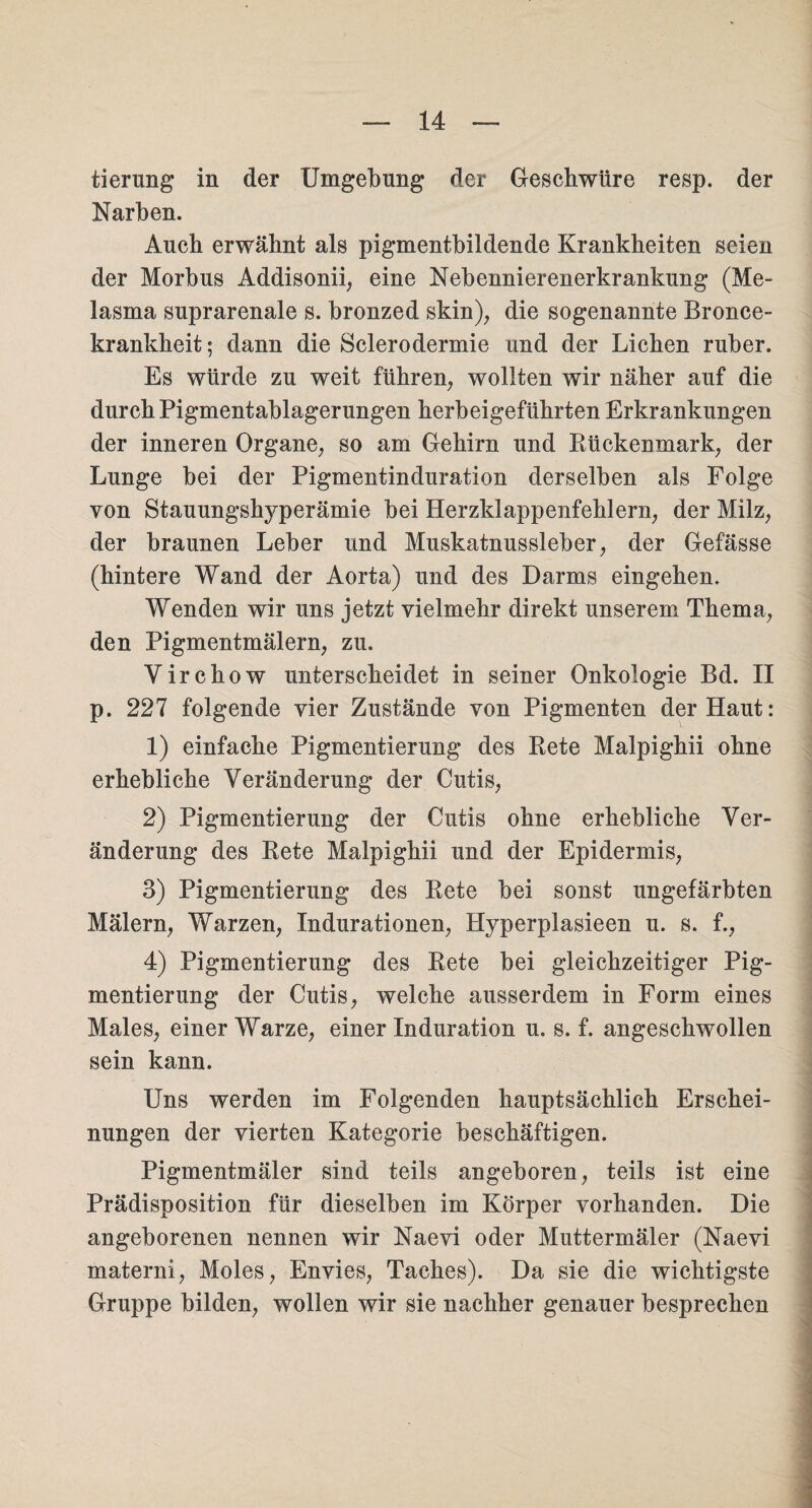 tierung in der Umgebung der Geschwüre resp. der Narben. Auch erwähnt als pigmentbildende Krankheiten seien der Morbus Addisonii, eine Nebennierenerkrankung (Me- lasma suprarenale s. bronzed skin), die sogenannte Bronce- krankheit; dann die Sclerodermie und der Lichen ruber. Es würde zu weit führen, wollten wir näher auf die durch Pigmentablagerungen herbeigeführten Erkrankungen der inneren Organe, so am Gehirn und Rückenmark, der Lunge bei der Pigmentinduration derselben als Folge von Stauungshyperämie bei Herzklappenfehlern, der Milz, der braunen Leber und Muskatnussleber, der Gefässe (hintere Wand der Aorta) und des Darms eingehen. Wenden wir uns jetzt vielmehr direkt unserem Thema, den Pigmentmälern, zu. Yirchow unterscheidet in seiner Onkologie Bd. II p. 227 folgende vier Zustände von Pigmenten der Haut: 1) einfache Pigmentierung des Rete Malpighii ohne erhebliche Veränderung der Cutis, 2) Pigmentierung der Cutis ohne erhebliche Ver¬ änderung des Rete Malpighii und der Epidermis, 3) Pigmentierung des Rete bei sonst ungefärbten Malern, Warzen, Indurationen, Hyperplasieen u. s. f., 4) Pigmentierung des Rete bei gleichzeitiger Pig¬ mentierung der Cutis, welche ausserdem in Form eines Males, einer Warze, einer Induration u. s. f. angeschwollen sein kann. Uns werden im Folgenden hauptsächlich Erschei¬ nungen der vierten Kategorie beschäftigen. Pigmentmäler sind teils angeboren, teils ist eine Prädisposition für dieselben im Körper vorhanden. Die angeborenen nennen wir Naevi oder Muttermäler (Naevi materni, Moles, Envies, Taches). Da sie die wichtigste Gruppe bilden, wollen wir sie nachher genauer besprechen
