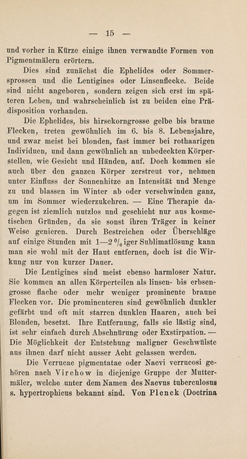 und vorher in Kürze einige ihnen verwandte Formen von Pigmentmälern erörtern. Dies sind zunächst die Ephelides oder Sommer¬ sprossen und die Lentigines oder Linsenflecke. Beide sind nicht angeboren, sondern zeigen sich erst im spä¬ teren Leben, und wahrscheinlich ist zu beiden eine Prä¬ disposition vorhanden. Die Ephelides, bis hirsekorngrosse gelbe bis braune Flecken, treten gewöhnlich im 6. bis 8. Lebensjahre, und zwar meist bei blonden, fast immer bei rothaarigen Individuen, und dann gewöhnlich an unbedeckten Körper¬ stellen, wie Gesicht und Händen, auf. Doch kommen sie auch über den ganzen Körper zerstreut vor, nehmen unter Einfluss der Sonnenhitze an Intensität und Menge zu und blassen im Winter ab oder verschwinden ganz, um im Sommer wiederzukehren. — Eine Therapie da¬ gegen ist ziemlich nutzlos und geschieht nur aus kosme¬ tischen Gründen, da sie sonst ihren Träger in keiner • • Weise genieren. Durch Bestreichen oder Überschläge auf einige Stunden mit 1—2 °/0 iger Sublimatlösung kann man sie wohl mit der Haut entfernen, doch ist die Wir¬ kung nur von kurzer Dauer. Die Lentigines sind meist ebenso harmloser Natur. Sie kommen an allen Körperteilen als linsen- bis erbsen¬ grosse flache oder mehr weniger prominente braune Flecken vor. Die prominenteren sind gewöhnlich dunkler gefärbt und oft mit starren dunklen Haaren, auch bei Blonden, besetzt. Ihre Entfernung, falls sie lästig sind, ist sehr einfach durch Abschnürung oder Exstirpation. — Die Möglichkeit der Entstehung maligner Geschwülste aus ihnen darf nicht ausser Acht gelassen werden. Die Verrucae pigmentatae oder Naevi verrucosi ge¬ hören nach Virchow in diejenige Gruppe der Mutter- mäler, welche unter dem Namen des Naevus tuberculosus s. hypertrophicus bekannt sind. Von Plenck (Doctrina