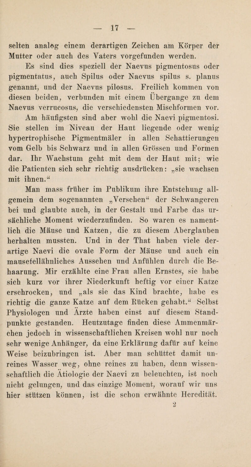selten analog einem derartigen Zeichen am Körper der Mutter oder auch des Vaters vorgefunden werden. Es sind dies speziell der Naevus pigmentosus oder pigmentatus, auch Spilus oder Naevus spilus s. planus genannt, und der Naevus pilosus. Freilich kommen von diesen beiden, verbunden mit einem Übergange zu dem Naevus verrucosus, die verschiedensten Mischformen vor. Am häufigsten sind aber wohl die Naevi pigmentosi. Sie stellen im Niveau der Haut liegende oder wenig hypertrophische Pigmentmäler in allen Schattierungen vom Gelb bis Schwarz und in allen Grössen und Formen dar. Ihr Wachstum geht mit dem der Haut mit; wie die Patienten sich sehr richtig ausdrücken: „sie wachsen mit ihnen.“ Man mass früher im Publikum ihre Entstehung all¬ gemein dem sogenannten „Versehen“ der Schwangeren bei und glaubte auch, in der Gestalt und Farbe das ur¬ sächliche Moment wiederzufinden. So waren es nament¬ lich die Mäuse und Katzen, die zu diesem Aberglauben herhalten mussten. Und in der That haben viele der¬ artige Naevi die ovale Form der Mäuse und auch ein mausefellähnliches Aussehen und Anfühlen durch die Be¬ haarung. Mir erzählte eine Frau allen Ernstes, sie habe sich kurz vor ihrer Niederkunft heftig vor einer Katze erschrocken, und „als sie das Kind brachte, habe es richtig die ganze Katze auf dem Rücken gehabt.“ Selbst • • Physiologen und Arzte haben einst auf diesem Stand¬ punkte gestanden. Heutzutage finden diese Ammenmär¬ chen jedoch in wissenschaftlichen Kreisen wohl nur noch sehr wenige Anhänger, da eine Erklärung dafür auf keine Weise beizubringen ist. Aber man schüttet damit un¬ reines Wasser weg, ohne reines zu haben, denn wissen¬ schaftlich die Ätiologie der Naevi zu beleuchten, ist noch nicht gelungen, und das einzige Moment, worauf wir uns hier stützen können, ist die schon erwähnte Heredität. 2