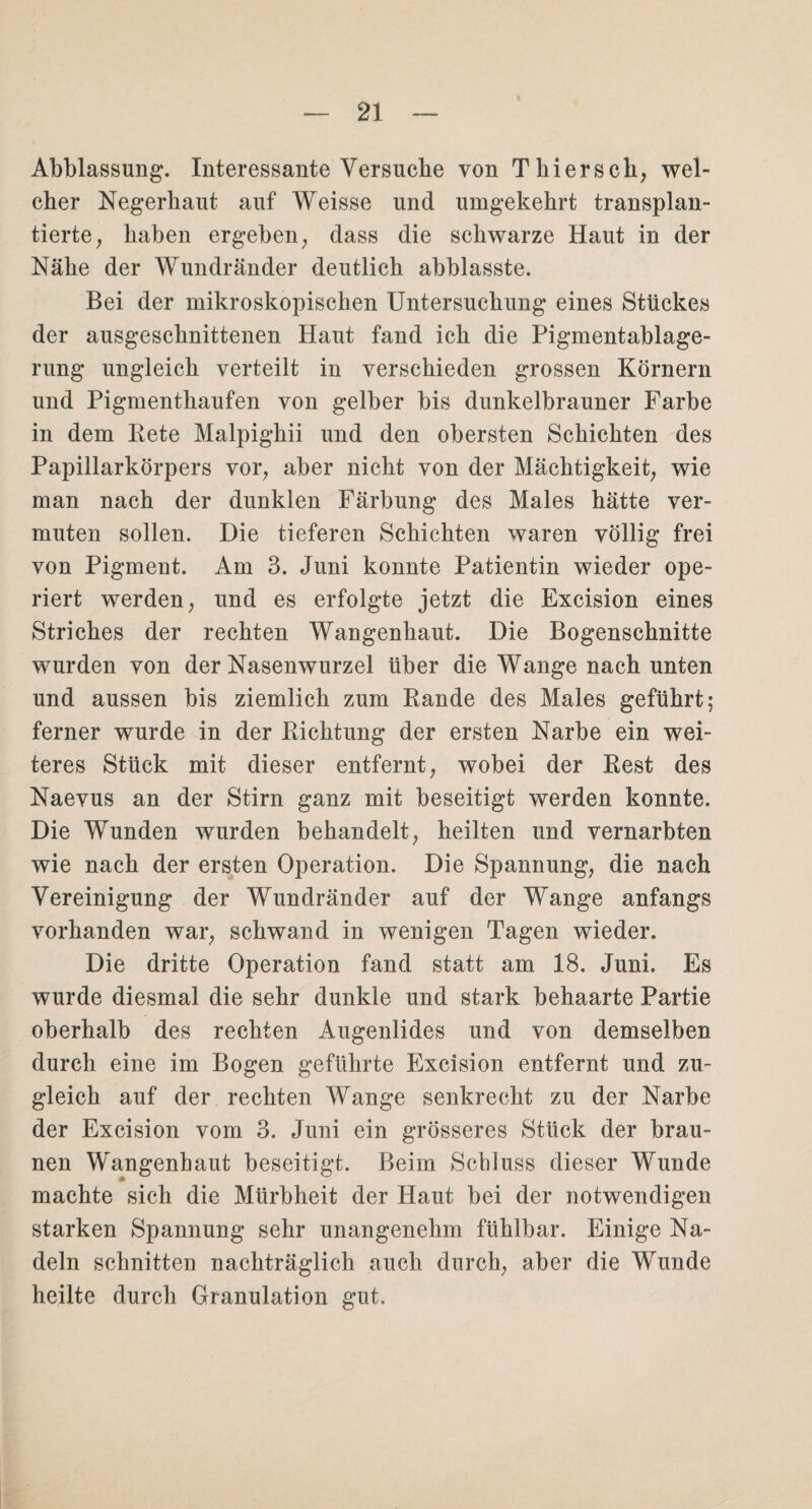 Abblassung. Interessante Versuche von Thier sch, wel¬ cher Negerhaut auf Weisse und umgekehrt transplan¬ tierte, haben ergeben, dass die schwarze Haut in der Nähe der Wundränder deutlich abblasste. Bei der mikroskopischen Untersuchung eines Stückes der ausgeschnittenen Haut fand ich die Pigmentablage¬ rung ungleich verteilt in verschieden grossen Körnern und Pigmenthaufen von gelber bis dunkelbrauner Farbe in dem Rete Malpighii und den obersten Schichten des Papillarkörpers vor, aber nicht von der Mächtigkeit, wie man nach der dunklen Färbung des Males hätte ver¬ muten sollen. Die tieferen Schichten waren völlig frei von Pigment. Am 3. Juni konnte Patientin wieder ope¬ riert werden, und es erfolgte jetzt die Excision eines Striches der rechten Wangenhaut. Die Bogenschnitte wurden von der Nasenwurzel über die Wange nach unten und aussen bis ziemlich zum Rande des Males geführt; ferner wurde in der Richtung der ersten Narbe ein wei¬ teres Stück mit dieser entfernt, wobei der Rest des Naevus an der Stirn ganz mit beseitigt werden konnte. Die Wunden wurden behandelt, heilten und vernarbten wie nach der ersten Operation. Die Spannung, die nach Vereinigung der Wundränder auf der Wange anfangs vorhanden war, schwand in wenigen Tagen wieder. Die dritte Operation fand statt am 18. Juni. Es wurde diesmal die sehr dunkle und stark behaarte Partie oberhalb des rechten Augenlides und von demselben durch eine im Bogen geführte Excision entfernt und zu¬ gleich auf der rechten Wange senkrecht zu der Narbe der Excision vom 3. Juni ein grösseres Stück der brau¬ nen Wangenhaut beseitigt. Beim Schluss dieser Wunde machte sich die Mürbheit der Haut bei der notwendigen starken Spannung sehr unangenehm fühlbar. Einige Na¬ deln schnitten nachträglich auch durch, aber die Wunde heilte durch Granulation gut.