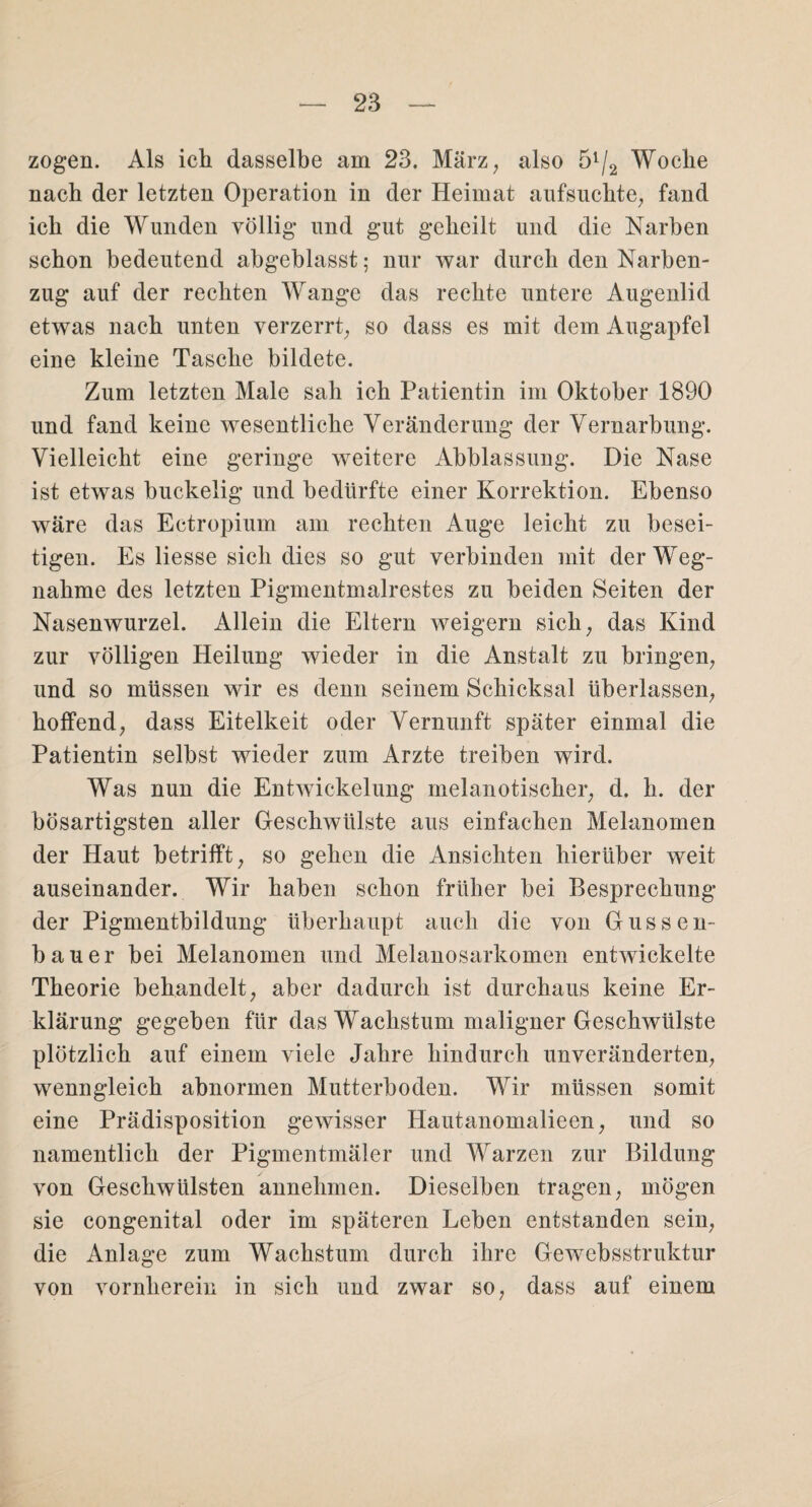 zogen. Als ich dasselbe am 23. März, also 51/2 Woche nach der letzten Operation in der Heimat aufsuchte, fand ich die Wunden völlig und gut geheilt und die Narben schon bedeutend abgeblasst; nur war durch den Narben¬ zug auf der rechten Wange das rechte untere Augenlid etwas nach unten verzerrt, so dass es mit dem Augapfel eine kleine Tasche bildete. Zum letzten Male sah ich Patientin im Oktober 1890 und fand keine wesentliche Veränderung der Vernarbung. Vielleicht eine geringe weitere Abblassung. Die Nase ist etwas buckelig und bedürfte einer Korrektion. Ebenso wäre das Ectropium am rechten Auge leicht zu besei¬ tigen. Es liesse sich dies so gut verbinden mit der Weg¬ nahme des letzten Pigmentmalrestes zu beiden Seiten der Nasenwurzel. Allein die Eltern weigern sich, das Kind zur völligen Heilung wieder in die Anstalt zu bringen, und so müssen wir es denn seinem Schicksal überlassen, hoffend, dass Eitelkeit oder Vernunft später einmal die Patientin selbst wieder zum Arzte treiben wird. Was nun die Entwickelung melanotischer, d. h. der bösartigsten aller Geschwülste aus einfachen Melanomen der Haut betrifft, so gehen die Ansichten hierüber weit auseinander. Wir haben schon früher bei Besprechung der Pigmentbildung überhaupt auch die von Gussen- bauer bei Melanomen und Melanosarkomen entwickelte Theorie behandelt, aber dadurch ist durchaus keine Er¬ klärung gegeben für das Wachstum maligner Geschwülste plötzlich auf einem viele Jahre hindurch unveränderten, wenngleich abnormen Mutterboden. Wir müssen somit eine Prädisposition gewisser Hautanomalieen, und so namentlich der Pigmentmäler und Warzen zur Bildung von Geschwülsten annehmen. Dieselben tragen, mögen sie congenital oder im späteren Leben entstanden sein, die Anlage zum Wachstum durch ihre Gewebsstruktur von vornherein in sich und zwar so, dass auf einem