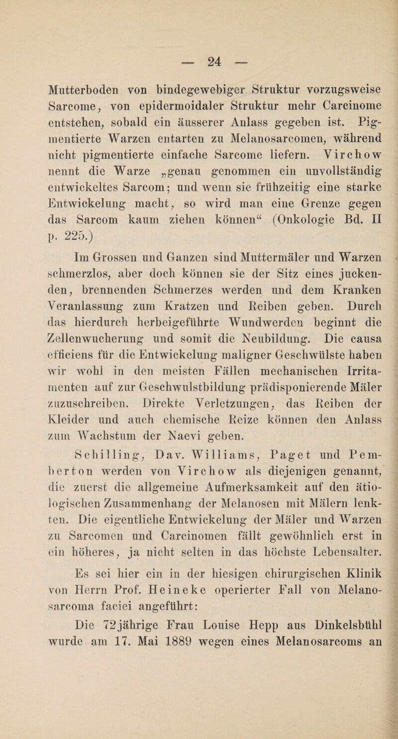 Mutterboden von bindegewebiger Struktur vorzugsweise Sarcome, von epidermoidaler Struktur mehr Carcinome entstehen, sobald ein äusserer Anlass gegeben ist. Pig¬ mentierte Warzen entarten zu Melanosarcomen, während nicht pigmentierte einfache Sarcome liefern. Virchow nennt die Warze „genau genommen ein unvollständig entwickeltes Sarcom; und wenn sie frühzeitig eine starke Entwickelung macht, so wird man eine Grenze gegen das Sarcom kaum ziehen können“ (Onkologie Bd. II p. 225.) Im Grossen und Ganzen sind Muttermäler und Warzen schmerzlos, aber doch können sie der Sitz eines jucken¬ den, brennenden Schmerzes werden und dem Kranken Veranlassung zum Kratzen und Reiben geben. Durch das hierdurch herbeigeführte Wundwerden beginnt die Zellenwucherung und somit die Neubildung. Die causa efficiens für die Entwickelung maligner Geschwülste haben wir wohl in den meisten Fällen mechanischen Irrita- menten auf zur Geschwulstbildung prädisponierende Mäler zuzuschreiben. Direkte Verletzungen, das Reiben der Kleider und auch chemische Reize können den Anlass zum Wachstum der Naevi geben. Schilling, Dav. Williams, Paget und Pein¬ her ton werden von Virchow als diejenigen genannt, die zuerst die allgemeine Aufmerksamkeit auf den ätio¬ logischen Zusammenhang der Melanosen mit Mälern lenk¬ ten. Die eigentliche Entwickelung der Mäler und Warzen zu Sarcomen und Carcinomen fällt gewöhnlich erst in ein höheres, ja nicht selten in das höchste Lebensalter. Es sei hier ein in der hiesigen chirurgischen Klinik von Herrn Prof. Heineke operierter Fall von Melano- sarcoma faciei angeführt: Die 72jährige Frau Louise Hepp aus Dinkelsbühl wurde am 17. Mai 1889 wegen eines Melanosarcoms an