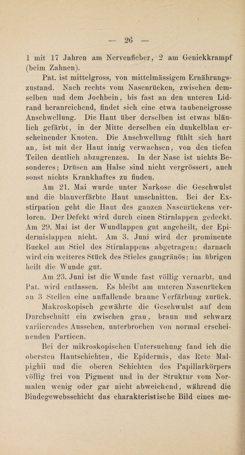 1 mit 17 Jahren am Nervenfieber, 2 am Genickkrampf (heim Zahnen). Pat. ist mittelgross, von mittelmässigem Ernährungs¬ zustand. Nach rechts vom Nasenrücken, zwischen dem¬ selben und dem Jochbein, bis fast an den unteren Lid¬ rand heranreiehend, findet sich eine etwa taubeneigrosse Anschwellung. Die Haut über derselben ist etwas bläu¬ lich gefärbt, in der Mitte derselben ein dunkelblau er¬ scheinender Knoten. Die Anschwellung fühlt sich hart an, ist mit der Haut innig verwachsen, von den tiefen Teilen deutlich ahzugrenzen. In der Nase ist nichts Be¬ sonderes; Drüsen am Halse sind nicht vergrössert, auch sonst nichts Krankhaftes zu finden. Am 21. Mai wurde unter Narkose die Geschwulst und die blauverfärbte Haut Umschnitten. Bei der Ex¬ stirpation geht die Haut des ganzen Nasenrückens ver¬ loren. Der Defekt wird durch einen Stirnlappen gedeckt. Am 29. Mai ist der Wundlappen gut angeheilt, der Epi- dermislappen nicht. Am 3. Juni wird der prominente Buckel am Stiel des Stirnlappens abgetragen; darnach wird ein weiteres Stück des Stieles gangränös; im übrigen heilt die Wunde gut. Am 23. Juni ist die Wunde fast völlig vernarbt, und Pat. wird entlassen. Es bleibt am unteren Nasenrücken an 3 Steilen eine auffallende braune Verfärbung zurück. Makroskopisch gewährte die Geschwulst auf dem Durchschnitt ein zwischen grau, braun und schwarz variierendes Aussehen, unterbrochen von normal erschei¬ nenden Partieen. Bei der mikroskopischen Untersuchung fand ich die obersten Hautschichten, die Epidermis, das Kete Mal- pighii und die oberen Schichten des Papillarkörpers völlig frei von Pigment und in der Struktur vom Nor¬ malen wenig oder gar nicht abweichend, während die Bindegewebsschicht das charakteristische Bild eines me-