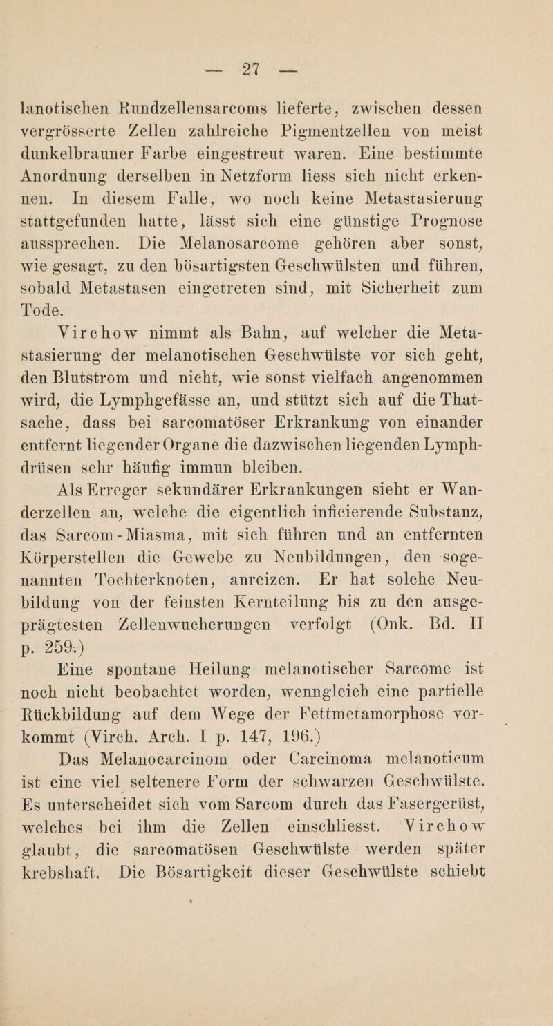 lanotischen Rundzellensarcoms lieferte, zwischen dessen vergrösserte Zellen zalilreiclie Pigmentzellen von meist dunkelbrauner Farbe eingestreut waren. Eine bestimmte Anordnung derselben in Netzform liess sich nicht erken¬ nen. In diesem Falle, wo noch keine Metastasierung stattgefunden hatte, lässt sich eine günstige Prognose aussprechen. Die Melanosarcome gehören aber sonst, wie gesagt, zu den bösartigsten Geschwülsten und führen, sobald Metastasen eingetreten sind, mit Sicherheit zum Tode. Virchow nimmt als Bahn, auf welcher die Meta¬ stasierung der melanotischen Geschwülste vor sich geht, den Blutstrom und nicht, wie sonst vielfach angenommen wird, die Lymphgefässe an, und stützt sich auf die That- sache, dass bei sarcomatöser Erkrankung von einander entfernt liegender Organe die dazwischen liegenden Lymph- driisen sehr häutig immun bleiben. Als Erreger sekundärer Erkrankungen sieht er Wan¬ derzellen an, welche die eigentlich inficierende Substanz, das Sarcom-Miasma, mit sich führen und an entfernten Körperstellen die Gewebe zu Neubildungen, den soge¬ nannten Tochterknoten, anreizen. Er hat solche Neu¬ bildung von der feinsten Kernteilung bis zu den ausge¬ prägtesten Zellenwucherungen verfolgt (Onk. Bd. II p. 259.) Eine spontane Heilung melanotischer Sarcome ist noch nicht beobachtet worden, wenngleich eine partielle Rückbildung auf dem Wege der Fettmetamorphose vor¬ kommt (Virch. Arch. I p. 147, 196.) Das Melanocarcinom oder Carcinoma melanoticum ist eine viel seltenere Form der schwarzen Geschwülste. Es unterscheidet sich vom Sarcom durch das Fasergerüst, welches bei ihm die Zellen einschliesst. Virchow glaubt, die sarcomatösen Geschwülste werden später krebshaft. Die Bösartigkeit dieser Geschwülste schiebt %