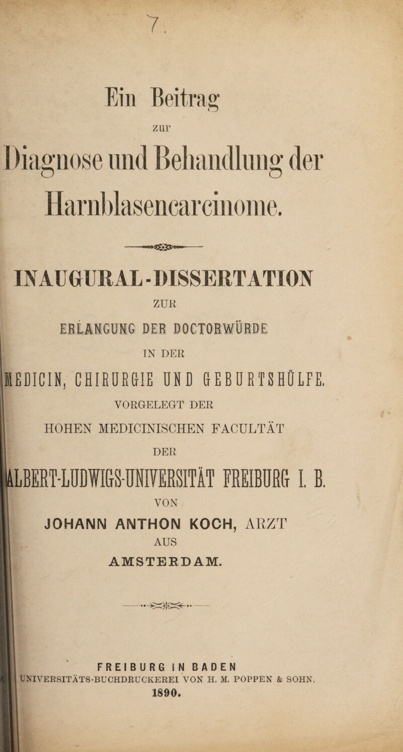 7. Ein Beitrag zur I Diagnose und Behandlung der Harnblasencarcinome. »witfswaw—- IN AU GUR AL - DISSERTATION ZUR EBLA1GUIG Dil DOCTOBWQBDE IN DER IEDICIN, CHIRÜRGrlE UND CIEBURTSHÜLFE, VORGELEGT DER HOHEN MEDICINISCHEN FACULTÄT DER IBERT-LÜDWMNIYERSITÄT FREIBÜRG I. B. VON JOHANN ANTHON KOCH, ARZT AUS AMSTERDAM. FREIBURG IN BADEN UNIVERSITÄTS-BUCHDRUCKEREI VON H. M. POPPEN & SOHN. 1890.