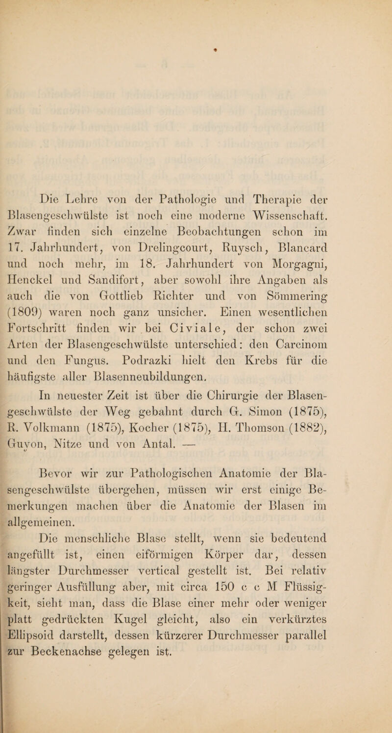 Die Lehre von der Pathologie und Therapie der Blasengesehwülste ist noch eine moderne Wissenschaft. Zwar finden sich einzelne Beobachtungen schon im 17. Jahrhundert, von Drelingcourt, Ruysch, Blancard und noch mehr, im 18. Jahrhundert von Morgagni, Henckel und Sandifort, aber sowohl ihre Angaben als auch die von Gottlieb Richter und von Sömmering (1809) waren noch ganz unsicher. Einen wesentlichen Fortschritt finden wir bei Civiale, der schon zwei Arten der Blasengeschwülste unterschied: den Carcinom und den Fungus. Podrazki hielt den Krebs für die häufigste aller Blasenneubildungen. In neuester Zeit ist über die Chirurgie der Blasen¬ geschwülste der Weg gebahnt durch G. Simon (1875), R. Volkmann (1875), Kocher (1875), H. Thomson (1882), Guvon, Kitze und von Antal. — o 4 Bevor wir zur Pathologischen Anatomie der Bla¬ sengeschwülste übergehen, müssen wir erst einige Be¬ merkungen machen über die Anatomie der Blasen im allgemeinen. Die menschliche Blase stellt, wenn sie bedeutend angefüllt ist, einen eiförmigen Körper dar, dessen längster Durchmesser vertical gestellt ist. Bei relativ geringer Ausfüllung aber, mit circa 150 c c M Flüssig¬ keit, sieht man, dass die Blase einer mehr oder weniger platt gedrückten Kugel gleicht, also ein verkürztes Ellipsoid darstellt, dessen kürzerer Durchmesser parallel zur Beckenachse gelegen ist.