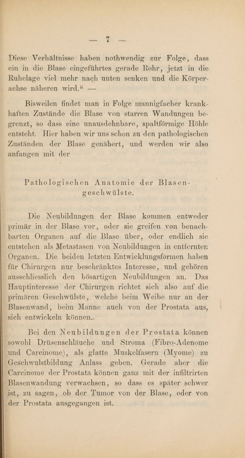 Diese Verhältnisse haben nothwendig zur Folge, dass ein in die Blase eingeführtes gerade Rohr, jetzt in die Ruhelage viel mehr nach unten senken und die Körper¬ achse näheren wird.“ — Bisweilen findet man in Folge mannigfacher krank¬ haften Zustände die Blase von starren Wandungen be¬ grenzt, so dass eine unausdehnbare, spaltförmige Höhle entsteht. Hier haben wir uns schon zu den pathologischen Zuständen der Blase genähert, und werden wir also anfangen mit der Pathologischen Anatomie der Blasen¬ geschwülste. Die Neubildungen der Blase kommen entweder primär in der Blase vor, oder sie greifen von benach¬ barten Organen auf die Blase über, oder endlich sie entstehen als Metastasen von Neubildungen in entfernten Organen. Die beiden letzten Entwicklungsformen haben für Chirurgen nur beschränktes Interesse, und gehören ausschliesslich den bösartigen Neubildungen an. Das Hauptinteresse der Chirurgen richtet sich also auf die primären Geschwülste, welche beim Weibe nur an der Blasenwand, beim Manne auch von der Prostata aus, sich entwickeln können.. Bei den Neubildungen der Prostata können sowohl Drüsenschläuche und Stroma (Fibro-Adenome und Carcinome), als glatte Muskelfasern (Myome) zu Geschwulstbildung Anlass geben. Gerade aber die Carcinome der Prostata können ganz mit der infiltrirten Blasenwandung verwachsen, so dass es später schwer ist, zu sagen, ob der Tumor von der Blase, oder von der Prostata ausgegangen ist.