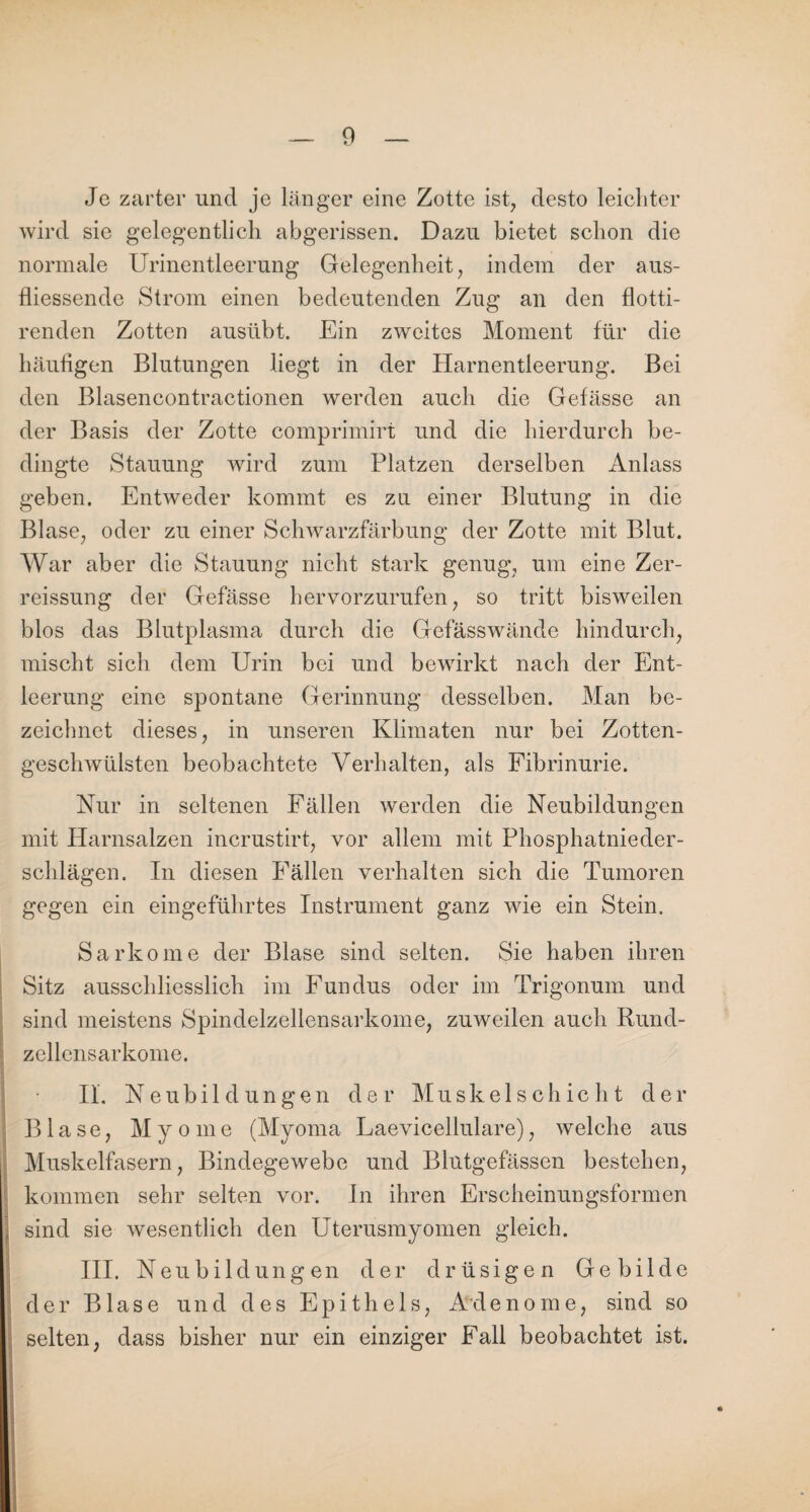 Je zarter und je länger eine Zotte ist, desto leichter wird sie gelegentlich abgerissen. Dazu bietet schon die normale Urinentleerung Gelegenheit, indem der aus- fliessende Strom einen bedeutenden Zug an den flotti- renden Zotten ausübt. Ein zweites Moment für die häufigen Blutungen liegt in der Harnentleerung. Bei den Blasencontractionen werden auch die Gefässe an der Basis der Zotte comprimirt und die hierdurch be¬ dingte Stauung wird zum Platzen derselben Anlass geben. Entweder kommt es zu einer Blutung in die Blase, oder zu einer Schwarzfärbung der Zotte mit Blut. War aber die Stauung nicht stark genug, um eine Zer- reissung der Gefässe hervorzurufen, so tritt bisweilen blos das Blutplasma durch die Gefässwände hindurch, mischt sich dem Urin bei und bewirkt nach der Ent¬ leerung eine spontane Gerinnung desselben. Man be¬ zeichnet dieses, in unseren Klimaten nur bei Zotten¬ geschwülsten beobachtete Verhalten, als Fibrinurie. Nur in seltenen Fällen werden die Neubildungen mit Harnsalzen incrustirt, vor allem mit Phosphatnieder¬ schlägen. In diesen Fällen verhalten sich die Tumoren gegen ein eingeführtes Instrument ganz wie ein Stein. Sarkome der Blase sind selten. Sie haben ihren Sitz ausschliesslich im Fundus oder im Trigonum und sind meistens Spindelzellensarkome, zuweilen auch Rund- zellensarkome. II. Neubildungen der Muskelschicht der Blase, Myome (Myoma Laevicellulare), welche aus Muskelfasern, Bindegewebe und Blutgefässen bestehen, kommen sehr selten vor. In ihren Erscheinungsformen sind sie wesentlich den Uderusmyomen gleich. III. Neubildungen der drüsigen Gebilde der Blase und des Epithels, Adenome, sind so selten, dass bisher nur ein einziger Fall beobachtet ist.