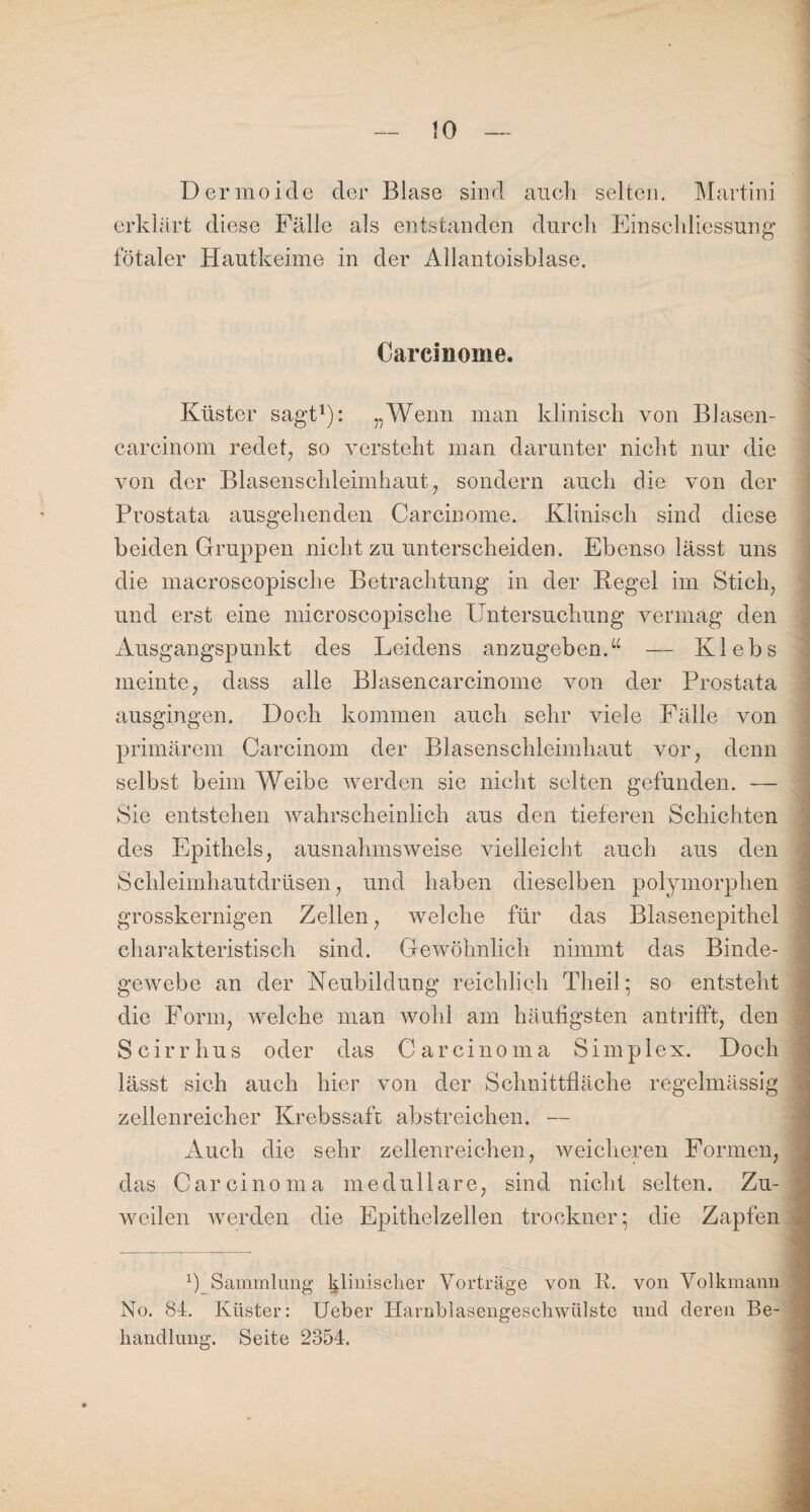 4 Dermoide der Blase sind auch selten. Martini erklärt diese Fälle als entstanden durch Einschliessung fötaler Hautkeime in der Allantoisblase. Carcinome. Küster sagt1): „Wenn man klinisch von Blasen- carcinom redet, so versteht man darunter nicht nur die von der Blasenschleimhaut, sondern auch die von der Prostata ausgehenden Carcinome. Klinisch sind diese beiden Gruppen nicht zu unterscheiden. Ebenso lässt uns die macroscopische Betrachtung in der Regel im Stich, und erst eine microscopische Untersuchung vermag den Ausgangspunkt des Leidens anzugeben.“ — Klebs meinte, dass alle Blasencarcinome von der Prostata ausgingen. Doch kommen auch sehr viele Fälle von primärem Carcinom der Blasenschleimhaut vor, denn selbst beim Weibe werden sie nicht selten gefunden. — Sie entstehen wahrscheinlich aus den tieferen Schichten des Epithels, ausnahmsweise vielleicht auch aus den Schleimhautdrüsen, und haben dieselben polymorphen grosskernigen Zellen, welche für das Blasenepithel charakteristisch sind. Gewöhnlich nimmt das Binde¬ gewebe an der Neubildung reichlich Theil; so entsteht die Form, welche man wohl am häufigsten antrifft, den Scirrhus oder das Carcinoma Simplex. Doch lässt sich auch hier von der Schnittfläche regelmässig zellenreicher Krebssaft abstreichen. — Auch die sehr zellenreichen, weicheren Formen, das Carcinoma medulläre, sind nicht selten. Zu¬ weilen werden die Epithelzellen trocknen; die Zapfen USammlung klinischer Vorträge von R. von Volkmann No. 84. Küster: Ueber Harnblasengeschwülste und deren Be¬ handlung. Seite 2354. i Mn ~i __. £ .. - * . '.4. ULt/d