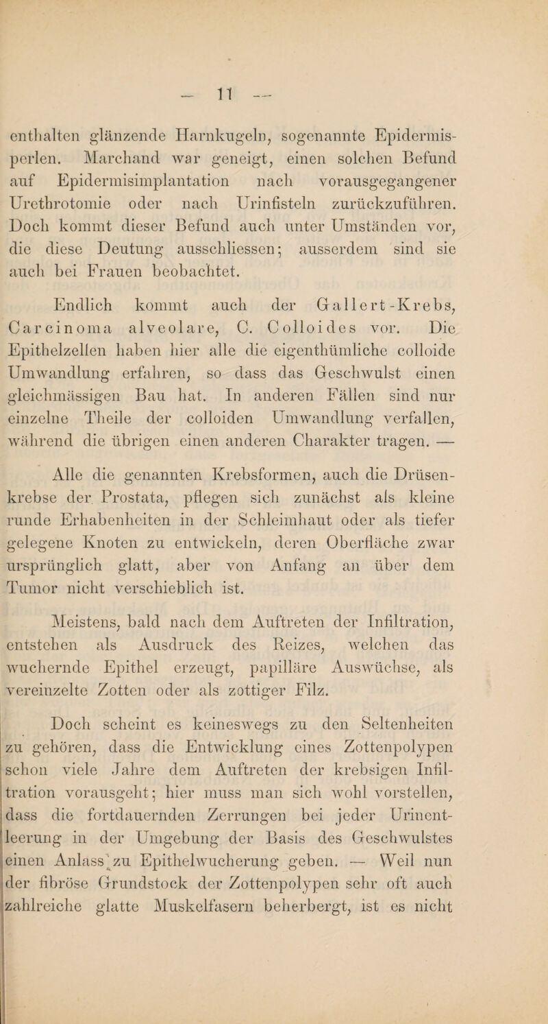 enthalten glänzende Harnkugeln, sogenannte Epidermis- pcrlen. Marchand war geneigt, einen solchen Befund auf Epidermisimplantation nach vorausgegangener Urethrotomie oder nach Urinfisteln zurückzuführen. Doch kommt dieser Befund auch unter Umständen vor, die diese Deutung ausschliessen; ausserdem sind sie auch bei Frauen beobachtet. Endlich kommt auch der Gr a 11 e r t - K r e b s, Carcinoma alveolare, C. Colloides vor. Die Epithelzellen haben hier alle die eigenthümliche colloide Umwandlung erfahren, so dass das Geschwulst einen gleichmässigen Bau hat. In anderen Fällen sind nur einzelne Theile der colloiden Umwandlung verfallen, während die übrigen einen anderen Charakter tragen. — Alle die genannten Krebsformen, auch die Drüsen¬ krebse der Prostata, pflegen sich zunächst als kleine runde Erhabenheiten in der Schleimhaut oder als tiefer gelegene Knoten zu entwickeln, deren Oberfläche zwar ursprünglich glatt, aber von Anfang an über dem Tumor nicht verschieblich ist. Meistens, bald nach dem Auftreten der Infiltration, entstehen als Ausdruck des Reizes, welchen das wuchernde Epithel erzeugt, papilläre Auswüchse, als vereinzelte Zotten oder als zottiger Filz. Doch scheint es keineswegs zu den Seltenheiten zu gehören, dass die Entwicklung eines Zottenpolypen schon viele Jahre dem Auftreten der krebsigen Infil¬ tration vorausgeht ; hier muss man sich wohl vorstellen, dass die fortdauernden Zerrungen bei jeder Urinent¬ leerung in der Umgebung der Basis des Geschwulstes einen Anlass'zu Epithelwucherung geben. — Weil nun der fibröse Grundstock der Zottenpolypen sehr oft auch zahlreiche glatte Muskelfasern beherbergt, ist es nicht