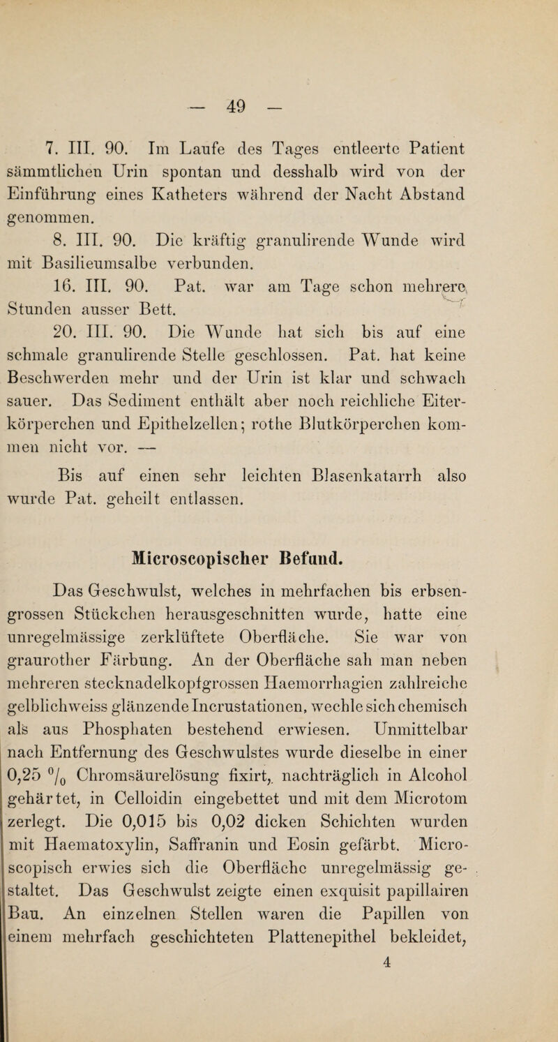 7. III. 90. Im Laufe des Tages entleerte Patient sämmtlichen Urin spontan und desshalb wird von der Einführung eines Katheters während der Nacht Abstand genommen. 8. III. 90. Die kräftig granulirende Wunde wird mit Basilieumsalbe verbunden. 16. III. 90. Pat. war am Tage schon mehrere, Stunden ausser Bett. 20. III. 90. Die Wunde hat sich bis auf eine schmale granulirende Stelle geschlossen. Pat. hat keine Beschwerden mehr und der Urin ist klar und schwach sauer. Das Sediment enthält aber noch reichliche Eiter¬ körperchen und Epithelzellen; rothe Blutkörperchen kom¬ men nicht vor. — Bis auf einen sehr leichten Blasenkatarrh also wurde Pat. geheilt entlassen. Microscopischer Befand. Das Geschwulst, welches in mehrfachen bis erbsen¬ grossen Stückchen herausgeschnitten wurde, hatte eine unregelmässige zerklüftete Oberfläche. Sie war von graurother Färbung. An der Oberfläche sah man neben mehreren stecknadelkopfgrossen Haemorrhagien zahlreiche gelblichweiss glänzende Incrustationen, wechle sich chemisch als aus Phosphaten bestehend erwiesen. Unmittelbar nach Entfernung des Geschwulstes wurde dieselbe in einer 0,25 °/0 Chromsäurelösung fixirt,. nachträglich in Alcohol gehärtet, in Celloidin eingebettet und mit dem Microtom zerlegt. Die 0,015 bis 0,02 dicken Schichten wurden mit Haematoxylin, Saffranin und Eosin gefärbt. Micro- scopisch erwies sich die Oberfläche unregelmässig ge¬ staltet. Das Geschwulst zeigte einen exquisit papillairen Bau. An einzelnen Stellen waren die Papillen von einem mehrfach geschichteten Plattenepithel bekleidet, 4