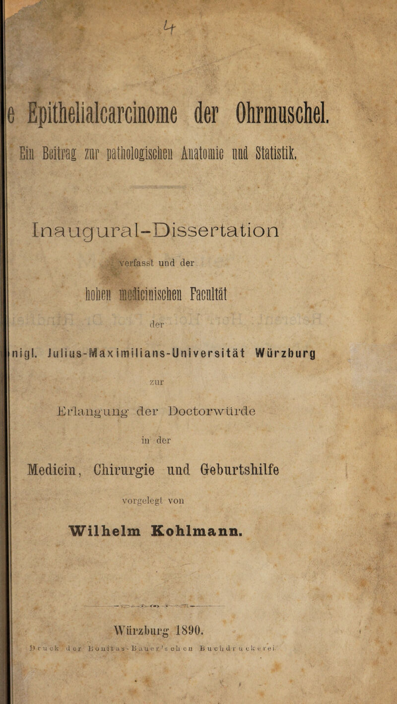 e Epithelialcarcinorae der Ohrmuschel. Ein Beitrag zur pathologischen Anatomie und Statistik. Inaugural-Dissertation verfasst und der hohen ledicinischn Facnltät der nig!. Julius-Maximilians-Universität Würzburg zur Erlanguä% der Doctorwürde in der Medicin, Chirurgie und Geburtshilfe vorgelegt von Wilhelm Kohlmann. -<«> —- Würzlmrit; 1890.