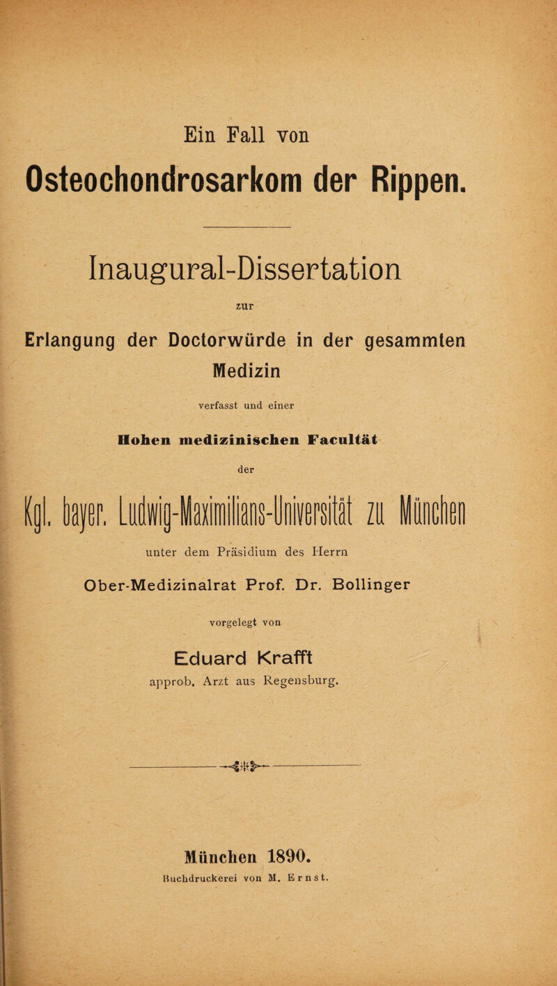 Ein Fall von Osteochondrosarkom der Rippen. Inaugural-Dissertation zur i Erlangung der Doctorwürde in der gesammten Medizin verfasst und einer Hohen medizinischen Facultät der Kol. taer. Um-laiilians-liimil h litten unter dem Präsidium des Herrn Ober-Medizinalrat Prof. Dr. Bollinger vorgelegt von Eduard «rafft approb. Arzt aus Regensburg. -2*2- München 1890.