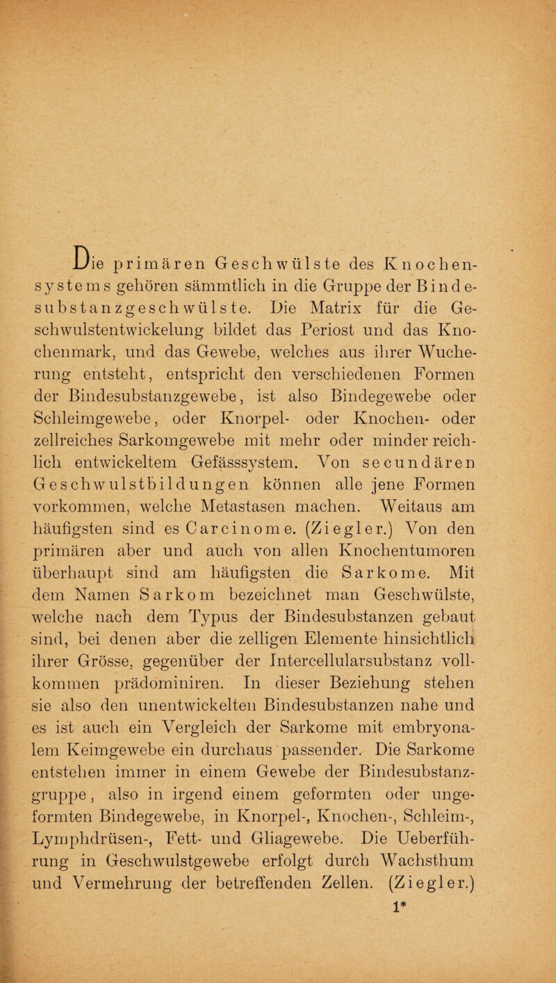 Die primären Geschwülste des Knochen¬ systems gehören sämmtlich in die Gruppe der Binde¬ substanzgeschwülste. Die Matrix für die Ge¬ schwulstentwickelung bildet das Periost und das Kno¬ chenmark, und das Gewebe, welches aus ihrer Wuche¬ rung entsteht, entspricht den verschiedenen Formen der Bindesubstanzgewebe, ist also Bindegewebe oder Schleimgewebe, oder Knorpel- oder Knochen- oder zellreiches Sarkomgewebe mit mehr oder minder reich¬ lich entwickeltem Gefässsystem. Von secundären Geschwulstbildungen können alle jene Formen Vorkommen, welche Metastasen machen. Weitaus am häufigsten sind es Carcinome. (Ziegler.) Von den primären aber und auch von allen Knochentumoren überhaupt sind am häufigsten die Sarkome. Mit dem Namen Sarkom bezeichnet man Geschwülste, welche nach dem Typus der Bindesubstanzen gebaut sind, bei denen aber die zeiligen Elemente hinsichtlich ihrer Grösse, gegenüber der Intercellularsubstanz voll¬ kommen prädominiren. In dieser Beziehung stehen sie also den unentwickelten Bindesubstanzen nahe und es ist auch ein Vergleich der Sarkome mit embryona¬ lem Keimgewebe ein durchaus passender. Die Sarkome entstehen immer in einem Gewebe der Bindesubstanz¬ gruppe , also in irgend einem geformten oder unge- formten Bindegewebe, in Knorpel-, Knochen-, Schleim-, Lymphdrüsen-, Fett- und Gliagewebe. Die Ueberfüh- rung in Geschwulstgewebe erfolgt durch Wachsthum und Vermehrung der betreffenden Zellen. (Ziegler.) 1*
