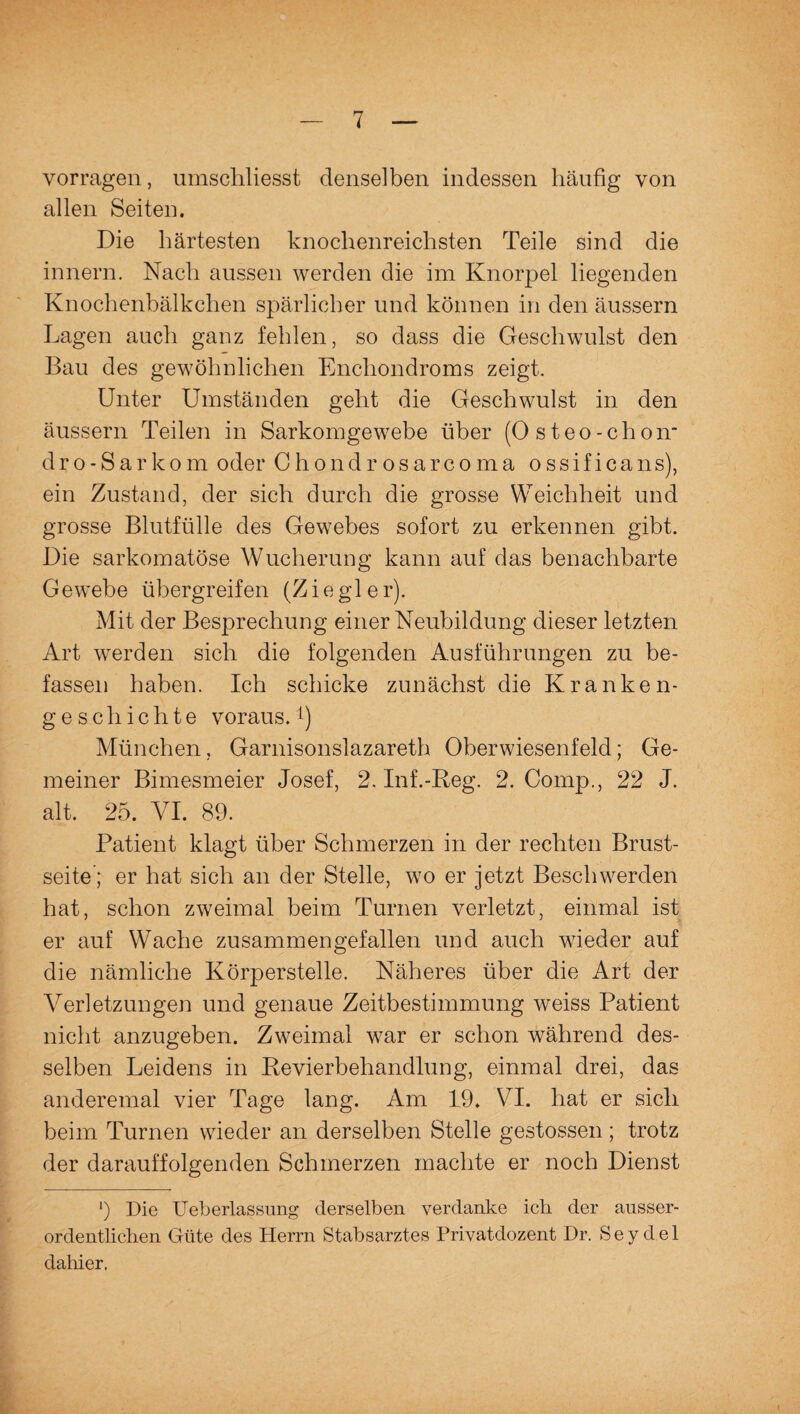 vorragen, umschliesst denselben indessen häufig von allen Seiten. Die härtesten knochenreichsten Teile sind die innern. Nach aussen werden die im Knorpel liegenden Knochenbälkchen spärlicher und können in den äussern Lagen auch ganz fehlen, so dass die Geschwulst den Bau des gewöhnlichen Encliondroms zeigt. Unter Umständen geht die Geschwulst in den äussern Teilen in Sarkomgewebe über (Osteo-chon* dro-Sarkom oder Chondrosarcoma ossificans), ein Zustand, der sich durch die grosse Weichheit und grosse Blutfülle des Gewebes sofort zu erkennen gibt. Die sarkomatöse Wucherung kann auf das benachbarte Gewebe übergreifen (Ziegler). Mit der Besprechung einer Neubildung dieser letzten Art werden sich die folgenden Ausführungen zu be¬ fassen haben. Ich schicke zunächst die Kranken¬ geschichte voraus.!) München, Garnisonslazareth Oberwiesenfeld; Ge¬ meiner Bimesmeier Josef, 2. Inf.-Reg. 2. Comp., 22 J. alt. 25. VI. 89. Patient klagt über Schmerzen in der rechten Brust¬ seite; er hat sich an der Stelle, wo er jetzt Beschwerden hat, schon zweimal beim Turnen verletzt, einmal ist er auf Wache zusammengefallen und auch wieder auf die nämliche Körperstelle. Näheres über die Art der Verletzungen und genaue Zeitbestimmung weiss Patient nicht anzugeben. Zweimal war er schon während des¬ selben Leidens in Revierbehandlung, einmal drei, das anderemal vier Tage lang. Am 19. VI. hat er sich beim Turnen wieder an derselben Stelle gestossen ; trotz der darauffolgenden Schmerzen machte er noch Dienst *) Die Ueberlassung derselben verdanke ich der ausser¬ ordentlichen Güte des Herrn Stabsarztes Privatdozent Dr. S e y d e 1 dahier.