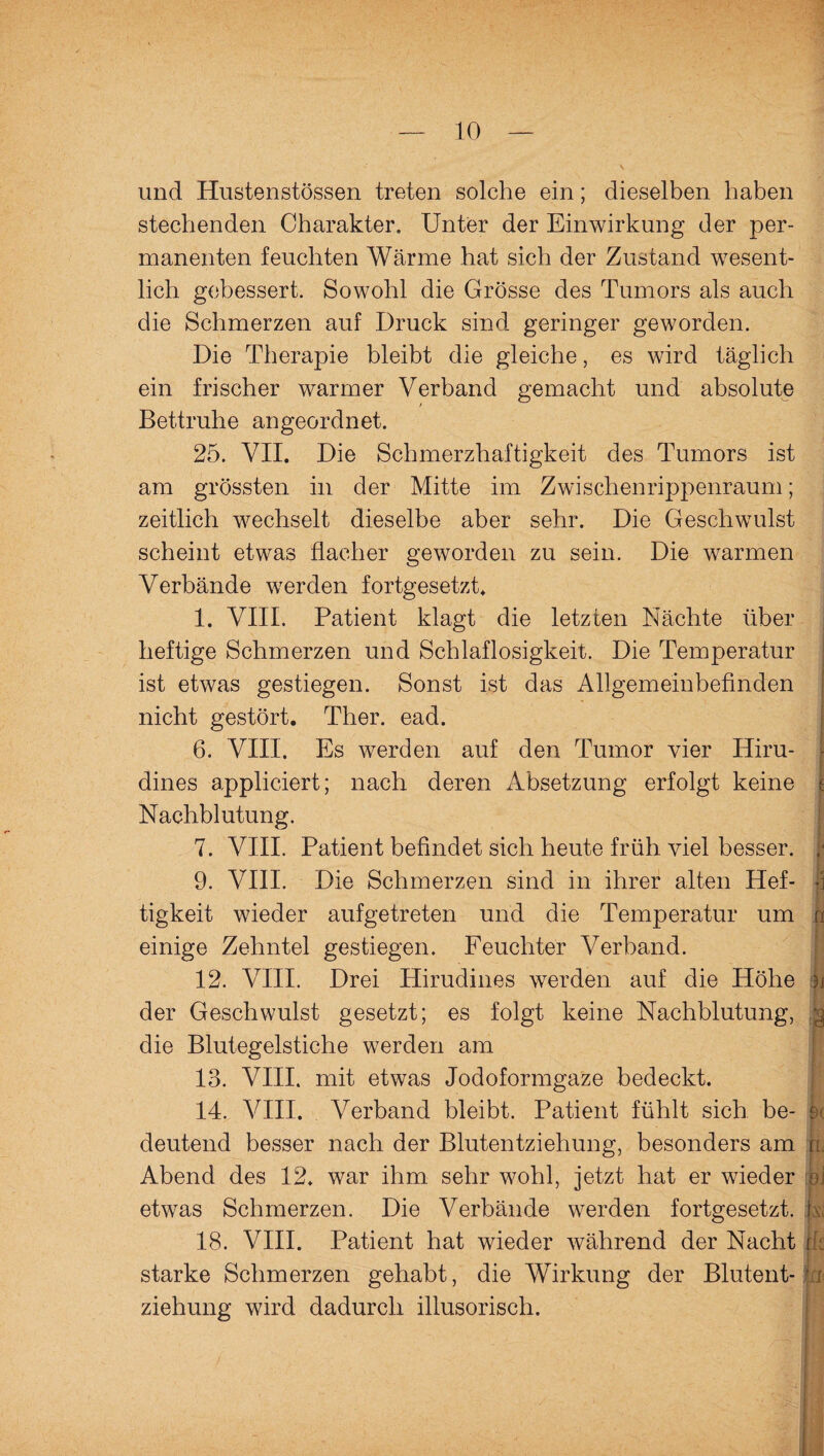 und Hustenstössen treten solche ein; dieselben haben stechenden Charakter. Unter der Einwirkung der per¬ manenten feuchten Wärme hat sich der Zustand wesent¬ lich gebessert. Sowohl die Grösse des Tumors als auch die Schmerzen auf Druck sind geringer geworden. Die Therapie bleibt die gleiche, es wird täglich ein frischer warmer Verband gemacht und absolute Bettruhe angeordnet. 25. VII. Die Schmerzhaftigkeit des Tumors ist am grössten in der Mitte im Zwischenrippenraum; zeitlich wechselt dieselbe aber sehr. Die Geschwulst scheint etwas flacher geworden zu sein. Die warmen Verbände werden fortgesetzt. 1. VIII. Patient klagt die letzten Nächte über heftige Schmerzen und Schlaflosigkeit. Die Temperatur ist etwas gestiegen. Sonst ist das Allgemeinbefinden | nicht gestört. Ther. ead. 6. VIII. Es werden auf den Tumor vier Hiru- dines appliciert; nach deren Absetzung erfolgt keine t Nachblutung. 7. VIII. Patient befindet sich heute früh viel besser. ;* 9. VIII. Die Schmerzen sind in ihrer alten Hef- -3 tigkeit wieder aufgetreten und die Temperatur um a einige Zehntel gestiegen. Feuchter Verband. 12. VIII. Drei Hirudines werden auf die Höhe ji der Geschwulst gesetzt; es folgt keine Nachblutung, Jj die Blutegelstiche werden am 13. VIII. mit etwas Jodoformgaze bedeckt. 14. VIII. Verband bleibt. Patient fühlt sich be- k deutend besser nach der Blutentziehung, besonders am ru Abend des 12. war ihm sehr wohl, jetzt hat er wieder oj etwas Schmerzen. Die Verbände werden fortgesetzt, k 18. VIII. Patient hat wieder während der Nacht [ starke Schmerzen gehabt, die Wirkung der Blutent- jm ziehung wird dadurch illusorisch.