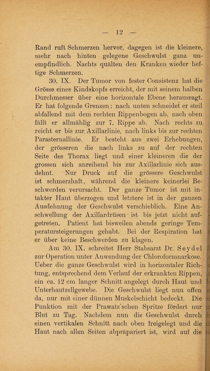 Rand ruft Schmerzen hervor, dagegen ist die kleinere, mehr nach hinten gelegene Geschwulst ganz un¬ empfindlich. Nachts quälten den Kranken wieder hef¬ tige Schmerzen. 30. IX. Der Tumor von fester Consistenz hat die Grösse eines Kindskopfs erreicht, der mit seinem halben Durchmesser über eine horizontale Ebene herausragt. Er hat folgende Grenzen: nach unten schneidet er steil abfallend mit dem rechten Rippenbogen ab, nach oben fällt er allmählig zur 7. Rippe ab. Nach rechts zu reicht er bis zur Axillarlinie, nach links bis zur rechten Parasternallinie. Er besteht aus zwei Erhebungen, der grösseren die nach links zu auf der rechten Seite des Thorax liegt und einer kleineren die der grossen sich anreihend bis zur Axillarlinie sich aus¬ dehnt. Nur Druck auf die grössere Geschwulst ist schmerzhaft, während die kleinere keinerlei Be¬ schwerden verursacht. Der ganze Tumor ist mit in¬ takter Haut überzogen und letztere ist in der ganzen Ausdehnung der Geschwulst verschieblich. Eine An¬ schwellung der Axillardrüsen ist bis jetzt nicht auf¬ getreten. Patient hat bisweilen abends geringe Tem- - peratursteigerungen gehabt. Bei der Respiration hat I er über keine Beschwerden zu klagen. Am 30. IX. schreitet Herr Stabsarzt Dr. Seydel I zur Operation unter Anwendung der Chloroformnarkose. Ueber die ganze Geschwulst wird in horizontaler Rieh- -x tung, entsprechend dem Verlauf der erkrankten Rippen, ji ein ca. 12 cm langer Schnitt angelegt durch Haut und b Unterhautzellgewebe. Die Geschwulst liegt nun offen p da, nur mit einer dünnen Muskelschicht bedeckt. Die || Punktion mit der Prawatz’schen Spritze fördert nur jr Blut zu Tag. Nachdem nun die Geschwulst durch & einen vertikalen Schnitt nach oben freigelegt und die :jiJ Haut nach allen Seiten abpräpariert ist, wird auf die |il