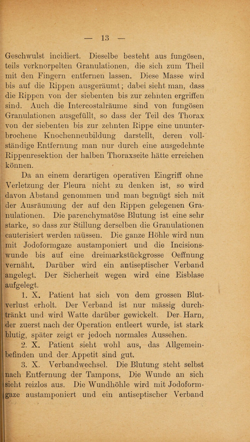 Geschwulst incidiert. Dieselbe besteht aus fungösen, teils verknorpelten Granulationen, die sich zum Theil mit den Fingern entfernen lassen. Diese Masse wird bis auf die Rippen ausgeräumt; dabei sieht man, dass die Rippen von der siebenten bis zur zehnten ergriffen sind. Auch die Intercostalräume sind von fungösen Granulationen ausgefüllt, so dass der Teil des Thorax von der siebenten bis zur zehnten Rippe eine ununter¬ brochene Knochenneubildung darstellt, deren voll¬ ständige Entfernung man nur durch eine ausgedehnte Rippenresektion der halben Thoraxseite hätte erreichen können. Da an einem derartigen operativen Eingriff ohne Verletzung der Pleura nicht zu denken ist, so wird davon Abstand genommen und man begnügt sich mit der Ausräumung der auf den Rippen gelegenen Gra¬ nulationen. Die parenchymatöse Blutung ist eine sehr starke, so dass zur Stillung derselben die Granulationen cauterisiert werden müssen. Die ganze Höhle wird nun | mit Jodoformgaze austamponiert und die Incisions- I wunde bis auf eine dreimarkstückgrosse Oeffnung vernäht. Darüber wird ein antiseptischer Verband angelegt. Der Sicherheit wegen wird eine Eisblase I aufgelegt. 1. X. Patient hat sich von dem grossen Blut¬ verlust erholt. Der Verband ist nur mässig durch- I tränkt und wird Watte darüber gewickelt. Der Harn, der zuerst nach der Operation entleert wurde, ist stark I blutig, später zeigt er jedoch normales Aussehen. 2. X. Patient sieht wohl aus, das Allgemein- ; befinden und der Appetit sind gut. 3. X. Verbandwechsel. Die Blutung steht selbst nach Entfernung der Tampons. Die Wunde an sich sieht reizlos aus. Die Wundhöhle wird mit Jodoform¬ ¬ gaze austamponiert und ein antiseptischer Verband