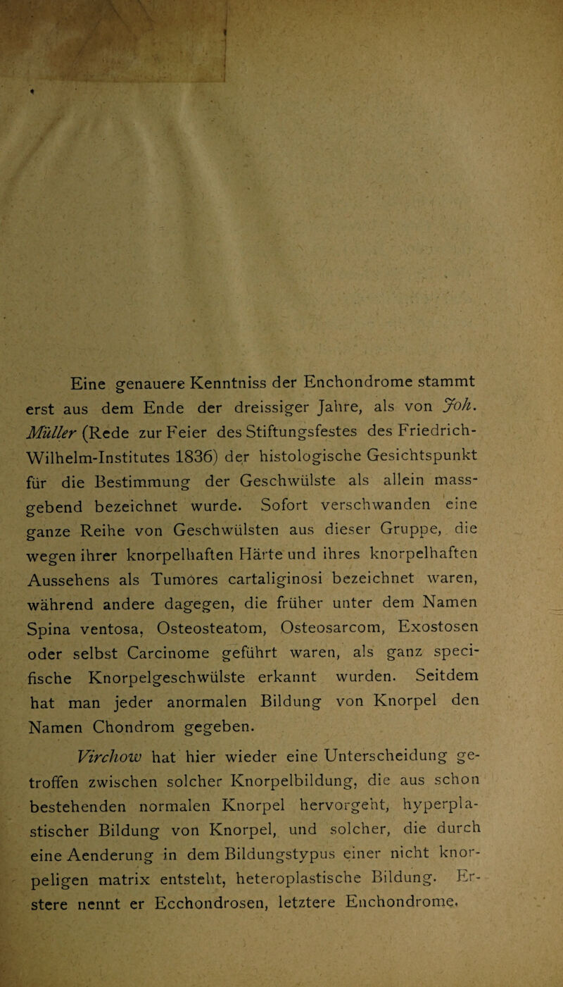 Eine genauere Kenntniss der Enchondrome stammt erst aus dem Ende der dreissiger Jahre, als von Joh. Müller (Rede zur Feier des Stiftungsfestes des Friedrich- Wilhelm-Institutes 1836) der histologische Gesichtspunkt für die Bestimmung der Geschwülste als allein mass¬ gebend bezeichnet wurde. Sofort verschwanden eine ganze Reihe von Geschwülsten aus dieser Gruppe, die wegen ihrer knorpelhaften Härte und ihres knorpelhaften Aussehens als Tumöres cartaliginosi bezeichnet waren, während andere dagegen, die früher unter dem Namen Spina ventosa, Osteosteatom, Osteosarcom, Exostosen oder selbst Carcinome geführt waren, als ganz speci- fische Knorpelgeschwülste erkannt wurden. Seitdem hat man jeder anormalen Bildung von Knorpel den Namen Chondrom gegeben. Virchow hat hier wieder eine Unterscheidung ge¬ troffen zwischen solcher Knorpelbildung, die aus schon bestehenden normalen Knorpel hervorgeht, hyperpla¬ stischer Bildung von Knorpel, und solcher, die durch eine Aenderung in dem Bildungstypus einer nicht knor¬ peligen matrix entsteht, heteroplastische Bildung. Er- stere nennt er Ecchondrosen, letztere Enchondrome.