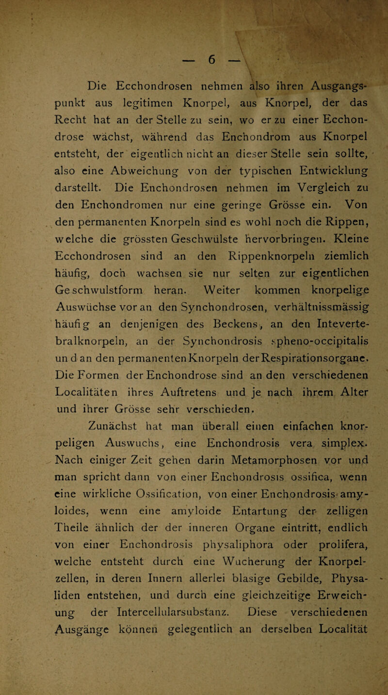 Die Ecchondrosen nehmen also ihren Ausgangs* punkt aus legitimen Knorpel, aus Knorpel, der das Recht hat an der Stelle zu sein, wo er zu einer Ecchon- drose wachst, während das Enchondrom aus Knorpel entsteht, der eigentlich nicht an dieser Stelle sein sollte, also eine Abweichung von der typischen Entwicklung darstellt. Die Enchondrosen nehmen im Vergleich zu den Enchondromen nur eine geringe Grösse ein. Von den permanenten Knorpeln sind es wohl noch die Rippen, welche die grössten Geschwülste hervorbringen. Kleine Ecchondrosen sind an den Rippenknorpeln ziemlich häufig, doch wachsen sie nur selten zur eigentlichen Geschwulstform heran. Weiter kommen knorpelige Auswüchse vor an den Synchondrosen, verhältnissmässig häufig an denjenigen des Beckens, an den Inteverte- bralknorpeln, an der Synchondrosis spheno-occipitalis un d an den permanenten Knorpeln der Respirationsorgane. Die Formen der Enchondrose sind an den verschiedenen Localitäten ihres Auftretens und je nach ihrem Alter und ihrer Grösse sehr verschieden. Zunächst hat man überall einen einfachen knor¬ peligen Auswuchs, eine Enchondrosis vera simplex. Nach einiger Zeit gehen darin Metamorphosen vor und man spricht dann von einer Enchondrosis ossifica, wenn eine wirkliche Ossification, von einer Enchondrosis amy- loides, wenn eine amyloide Entartung der zelligen Theile ähnlich der der inneren Organe eintritt, endlich von einer Enchondrosis physaliphora oder prolifera, welche entsteht durch eine Wucherung der Knorpel¬ zellen, in deren Innern allerlei blasige Gebilde, Physa- liden entstehen, und durch eine gleichzeitige Erweich¬ ung der Interceliularsubstanz. Diese verschiedenen Ausgänge können gelegentlich an derselben Localität