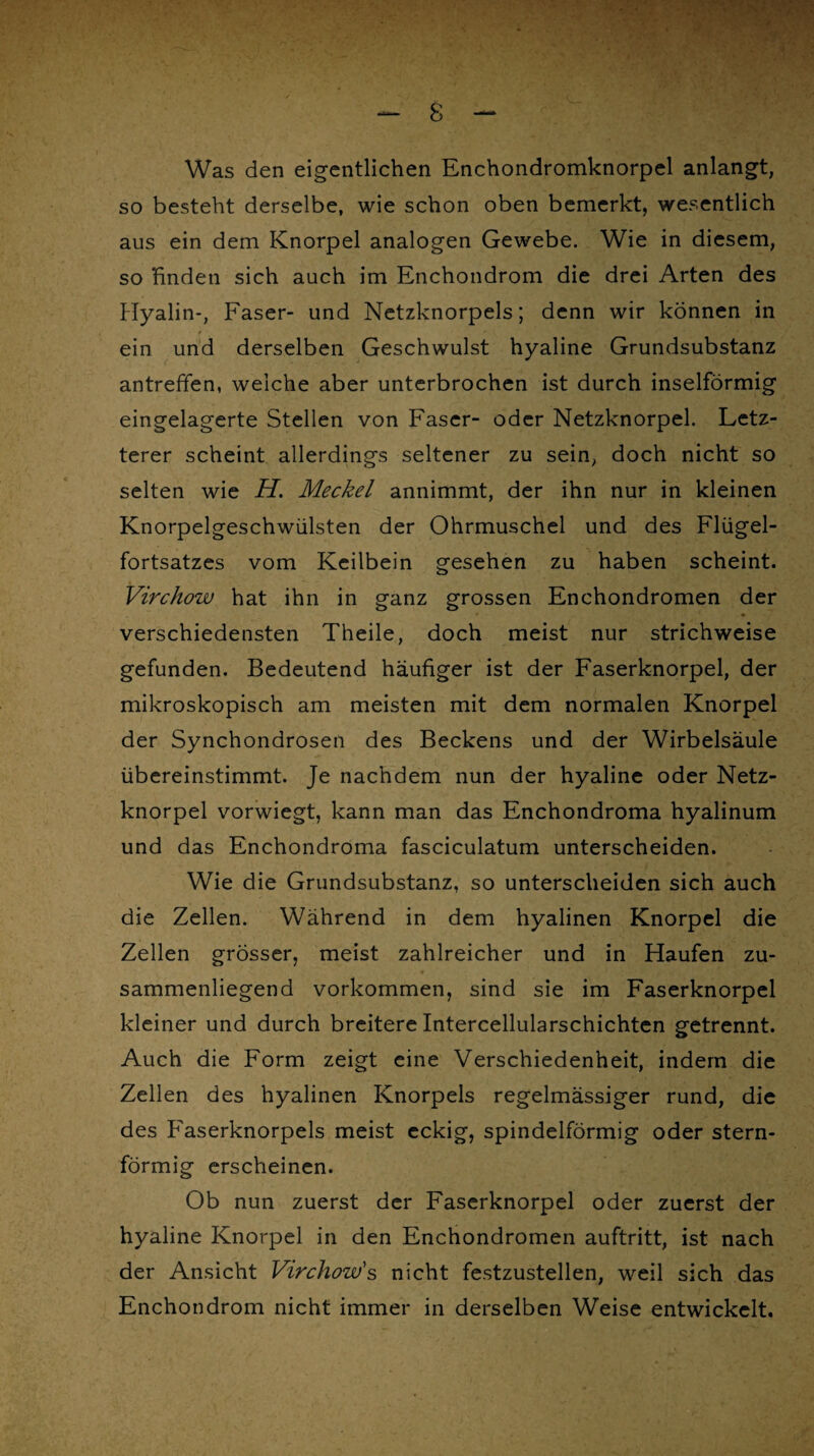 Was den eigentlichen Enchondromknorpel anlangt, so besteht derselbe, wie schon oben bemerkt, wesentlich aus ein dem Knorpel analogen Gewebe. Wie in diesem, so finden sich auch im Enchondrom die drei Arten des Hyalin-, Faser- und Netzknorpels; denn wir können in ein und derselben Geschwulst hyaline Grundsubstanz antreffen, weiche aber unterbrochen ist durch inselförmig eingelagerte Stellen von Faser- oder Netzknorpel. Letz¬ terer scheint allerdings seltener zu sein, doch nicht so selten wie H. Meckel annimmt, der ihn nur in kleinen Knorpelgeschwülsten der Ohrmuschel und des Flügel¬ fortsatzes vom Keilbein gesehen zu haben scheint. Virchow hat ihn in ganz grossen Enchondromen der verschiedensten Theile, doch meist nur strichweise gefunden. Bedeutend häufiger ist der Faserknorpel, der mikroskopisch am meisten mit dem normalen Knorpel der Synchondrosen des Beckens und der Wirbelsäule übereinstimmt. Je nachdem nun der hyaline oder Netz¬ knorpel vorwiegt, kann man das Enchondroma hyalinum und das Enchondroma fasciculatum unterscheiden. Wie die Grundsubstanz, so unterscheiden sich auch die Zellen. Während in dem hyalinen Knorpel die Zellen grösser, meist zahlreicher und in Haufen zu- • 1 ■ t ’ <, sammenliegend Vorkommen, sind sie im Faserknorpel kleiner und durch breitere Intercellularschichten getrennt. Auch die Form zeigt eine Verschiedenheit, indem die Zellen des hyalinen Knorpels regelmässiger rund, die des Faserknorpels meist eckig, spindelförmig oder stern¬ förmig erscheinen. Ob nun zuerst der Faserknorpel oder zuerst der hyaline Knorpel in den Enchondromen auftritt, ist nach der Ansicht Virchow's nicht festzustellen, weil sich das Enchondrom nicht immer in derselben Weise entwickelt.