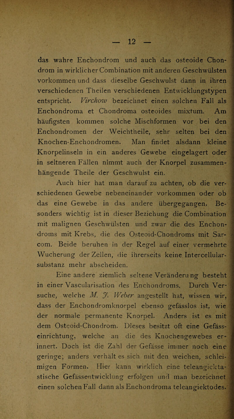 / das wahre Enchondrom und auch das osteoide Chon¬ drom in wirklicher Combination mit anderen Geschwülsten Vorkommen und dass dieselbe Geschwulst dann in ihren verschiedenen Theilen verschiedenen Entwicklungstypen entspricht. Virchow bezeichnet einen solchen Fall als Enchondroma et Chondroma osteoides mixtum. Am häufigsten kommen solche Mischformen vor bei den Enchondromen der Weichtheile, sehr selten bei den Knochen-Enchondromen. Man findet alsdann kleine Knorpelinseln in ein anderes Gewebe eingclagert oder in seltneren Fällen nimmt auch der Knorpel zusammen- I hängende Theile der Geschwulst ein. Auch hier hat man darauf zu achten, ob die ver- schiedenen Gewebe nebeneinander Vorkommen oder ob das eine Gewebe in das andere übergegangen. Be¬ sonders wichtig ist in dieser Beziehung die Combination mit malignen Geschwülsten und zwar die des Enchon- droms mit Krebs, die des Osteoid-Chondroms mit Sar- \ com. Beide beruhen in der Regel auf einer vermehrte Wucherung der Zellen, die ihrerseits keine Intercellular¬ substanz mehr abscheiden. Eine andere ziemlich seltene Verändern ng besteht in einer Vascularisation des Enchondroms. Durch Ver¬ suche, welche M. J. Weber angestellt hat, wissen wir, dass der Enchondromknorpel ebenso gefässlos ist, wie der normale permanente Knorpel. Anders ist es mit dem Osteoid-Chondrom. Dieses besitzt oft eine Gefäss- einrichtung, welche an die des Knochengewebes er¬ innert. Doch ist die Zahl der Gefässe immer noch eine geringe; anders verhält es sich mit den weichen, schlei¬ migen Formen. Hier kann wirklich eine teleangickta- stische Gefässentwicklung erfolgen und man bezeichnet einen solchen Fall dann als Enchondroma teleangiektodes. I