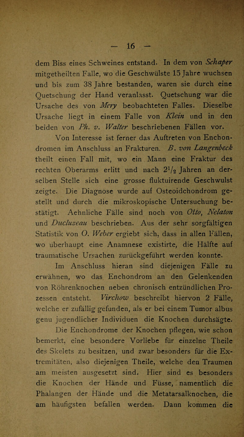 dem Biss eines Schweines entstand. In dem von SchapeY mitgetheilten Falle, wo die Geschwülste 15 Jahre wuchsen und bis zum 38 Jahre bestanden, waren sie durch eine Quetschung' der Hand veranlasst. Quetschung war die Ursache des von Mery beobachteten Falles. Dieselbe Ursache liegt in einem Falle von Klein und in den beiden von Ph. v. Walter beschriebenen Fällen vor. Von Interesse ist ferner das Auftreten von Enchon- dromen im Anschluss an Frakturen. B. von Langenbeck theilt einen Fall mit, wo ein Mann eine Fraktur des rechten Oberarms erlitt und nach Jahren an der¬ selben Stelle sich eine grosse fluktuirende Geschwulst zeigte. Die Diagnose wurde auf Osteoidchondrom ge¬ stellt und durch die mikroskopische Untersuchung be¬ stätigt. Aehnliche Fälle sind noch von Otto} Nelaton und Ducluzeau beschrieben. Aus der sehr sorgfältigen Statistik von O. Weber ergiebt sich, dass in allen Fällen, wo überhaupt eine Anamnese existirte, die Hälfte auf traumatische Ursachen zurückgeführt werden konnte. Im Anschluss hieran sind diejenigen Fälle zu erwähnen, wo das Enchondrom an den Gelenkenden von Röhrenknochen neben chronisch entzündlichen Pro- « zessen entsteht. Virchow beschreibt hiervon 2 Fälle, welche er zufällig gefunden, als er bei einem Tumor albus genu jugendlicher Individuen die Knochen durchsägte. Die Enchondrome der Knochen pflegen, wie schon bemerkt, eine besondere Vorliebe für einzelne Theile des Skelets zu besitzen, und zwar besonders für die Ex¬ tremitäten, also diejenigen Theile, welche den Traumen am meisten ausgesetzt sind. Hier sind es besonders die Knochen der Hände und Füsse, namentlich die Phalangen der Hände und die Metatarsalknochen, die am häufigsten befallen werden. Dann kommen die