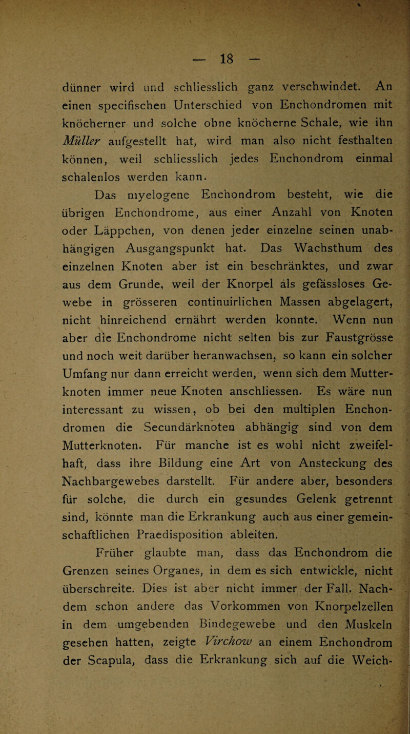 dünner wird und schliesslich ganz verschwindet. An einen specifischen Unterschied von Enchondromen mit knöcherner und solche ohne knöcherne Schale, wie ihn Müller aufgestellt hat, wird man also nicht festhalten können, weil schliesslich jedes Enchondrom einmal schalenlos werden kann. Das myelogene Enchondrom besteht, wie die übrigen Enchondrome, aus einer Anzahl von Knoten oder Läppchen, von denen jeder einzelne seinen unab¬ hängigen Ausgangspunkt hat. Das Wachsthum des einzelnen Knoten aber ist ein beschränktes, und zwar aus dem Grunde, weil der Knorpel als gefässloses Ge¬ webe in grösseren continuirlichen Massen abgelagert, nicht hinreichend ernährt werden konnte. Wenn nun aber die Enchondrome nicht selten bis zur Faustgrösse und noch weit darüber heranwachsen, so kann ein solcher Umfang nur dann erreicht werden, wenn sich dem Mutter¬ knoten immer neue Knoten anschliessen. Es wäre nun interessant zu wissen, ob bei den multiplen Enchon¬ dromen die Secundärknoten abhängig sind von dem Mutterknoten. Für manche ist es wohl nicht zweifel¬ haft, dass ihre Bildung eine Art von Ansteckung des Nachbargewebes darstellt. Für andere aber, besonders für solche, die durch ein gesundes Gelenk getrennt sind, könnte man die Erkrankung auch aus einer gemein¬ schaftlichen Praedisposition ableiten. Früher glaubte man, dass das Enchondrom die Grenzen seines Organes, in dem es sich entwickle, nicht überschreite. Dies ist aber nicht immer der Fall. Nach¬ dem schon andere das Vorkommen von Knorpelzellen in dem umgebenden Bindegewebe und den Muskeln gesehen hatten, zeigte Virchow an einem Enchondrom der Scapula, dass die Erkrankung sich auf die Weich-