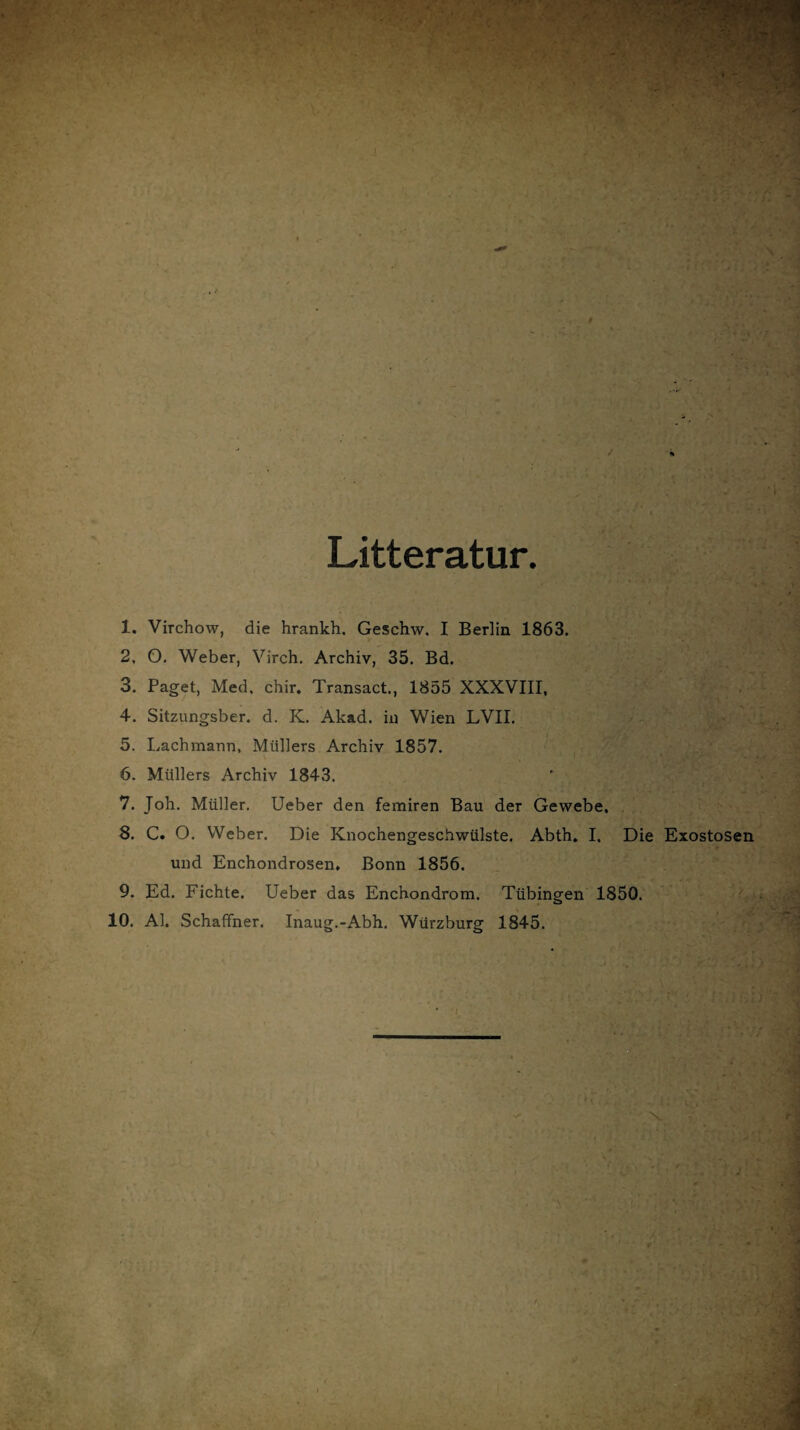 Litteratur 1. Virchow, die hrankh. Geschw. I Berlin 1863. 2. O. Weber, Virch. Archiv, 35. Bd. 3. Paget, Med. chir. Transact., 1855 XXXVIII, 4. Sitzungsber. d. K. Akad. in Wien LVII. 5. Lachmann, Müllers Archiv 1857. 6. Müllers Archiv 1843. 7. Joh. Müller. Ueber den femiren Bau der Gewebe. 8. C. O. VVeber. Die Knochengeschwülste. Abth. I. Die Exostosen und Enchondrosen. Bonn 1856. 9. Ed. Fichte. Ueber das Enchondrom. Tübingen 1850. 10. Al. Schaffner. Inaug.-Abh. Würzburg 1845.