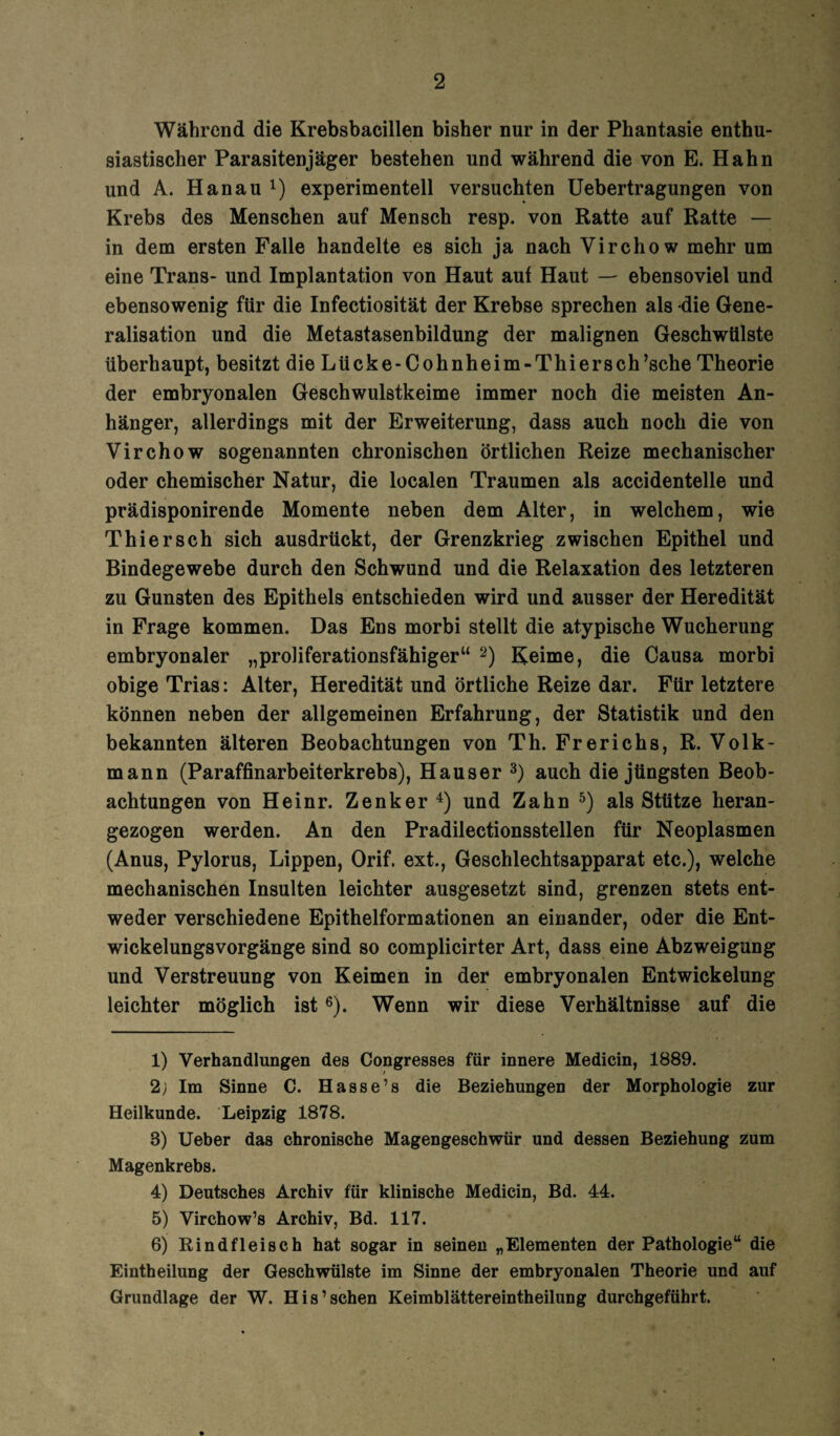 Während die Krebsbacillen bisher nur in der Phantasie enthu¬ siastischer Parasitenjäger bestehen und während die von E. Hahn und A. Hanau experimentell versuchten Uebertragungen von Krebs des Menschen auf Mensch resp. von Ratte auf Ratte — in dem ersten Falle handelte es sich ja nach Virchow mehr um eine Trans- und Implantation von Haut aut Haut — ebensoviel und ebensowenig für die Infectiosität der Krebse sprechen als die Gene- ralisation und die Metastasenbildung der malignen Geschwülste überhaupt, besitzt die Lücke-Cohnheim-Thiersch’sche Theorie der embryonalen Geschwulstkeime immer noch die meisten An¬ hänger, allerdings mit der Erweiterung, dass auch noch die von Virchow sogenannten chronischen örtlichen Reize mechanischer oder chemischer Natur, die localen Traumen als accidentelle und prädisponirende Momente neben dem Alter, in welchem, wie Thier sch sich ausdrückt, der Grenzkrieg zwischen Epithel und Bindegewebe durch den Schwund und die Relaxation des letzteren zu Gunsten des Epithels entschieden wird und ausser der Heredität in Frage kommen. Das Ens morbi stellt die atypische Wucherung embryonaler „proliferationsfähiger“ 2) Keime, die Causa morbi obige Trias: Alter, Heredität und örtliche Reize dar. Für letztere können neben der allgemeinen Erfahrung, der Statistik und den bekannten älteren Beobachtungen von Th. Frerichs, R. Volk¬ mann (Paraffinarbeiterkrebs), Hauser 3) auch die jüngsten Beob¬ achtungen von Heinr. Zenker 4) und Zahn 5) als Stütze heran¬ gezogen werden. An den Pradilectionsstellen für Neoplasmen (Anus, Pylorus, Lippen, Orif. ext., Geschlechtsapparat etc.), welche mechanischen Insulten leichter ausgesetzt sind, grenzen stets ent¬ weder verschiedene Epithelformationen an einander, oder die Ent¬ wickelungsvorgänge sind so complicirter Art, dass eine Abzweigung und Verstreuung von Keimen in der embryonalen Entwickelung leichter möglich ist 6). Wenn wir diese Verhältnisse auf die 1) Verhandlungen des Congresses für innere Medicin, 1889. 2; Im Sinne C. Hasse’s die Beziehungen der Morphologie zur Heilkunde. Leipzig 1878. 3) Ueber das chronische Magengeschwür und dessen Beziehung zum Magenkrebs. 4) Deutsches Archiv für klinische Medicin, Bd. 44. 5) Virchow’s Archiv, Bd. 117. 6) Rindfleisch hat sogar in seinen „Elementen der Pathologie“ die Eintheilung der Geschwülste im Sinne der embryonalen Theorie und auf Grundlage der W. His1 sehen Keimblättereintheilung durchgeführt.